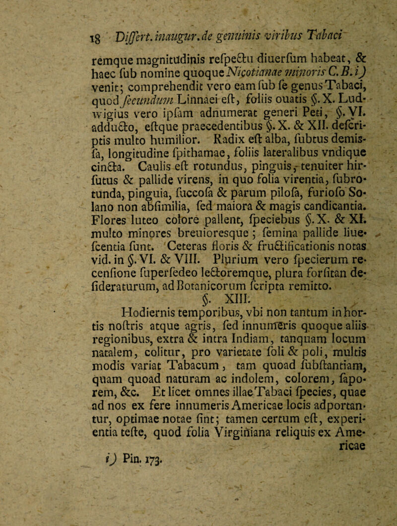 remque magnitudinis refpe&u diuerfum habeat, & haec fub nomine quoque Nicotianae minoris C.B. iJ venit; comprehendit vero eam fub fe genus Tabaci, quod fecundum Linnaei eft, foliis ouatis §.X. Lud- wigius vero ipfam adnumerat generi Peti, §.VI. addutlo, eftque praecedentibus §.X. & XII. defcri- ptis multo humilior. Radix eft alba, fubtus demis- fa, longitudine fpithamae, foliis lateralibus vndique cincta. Caulis eft rotundus, pinguis,- tenuiter hir* futus & pallide virens, in quo folia virentia, fubro- tunda, pinguia, fuccola & parum pilola, furiofo So¬ lano non abfimilia, fed maiora & magis candicantia. Flores luteo colore pallent, Ipeciebus §. X. & XI. multo minores breuioresque; femina pallide liue- fcentia funt. Ceteras floris & fruflificationis notas vid. in §.-VI. & VIII. Plurium vero fpecierum re- cenfione fuperfedeo Ieftoremque, plura forfitan de- fideraturum, ad Botanicorum fcripta remitto. §. XIII. Hodiernis temporibus, vbi non tantum in hor¬ tis noftris atque agris, fed innumeris quoque aliis regionibus, extra & intra Indiam, tanquam locum natalem, colitur, pro varietate loli&poli, multis modis variat Tabacum , tam quoad iubftantiam, quam quoad naturam ac indolem, colorem, fapo- rem, &c. Et licet omnes illae Tabaci Ipecies, quae ad nos ex fere innumeris Americae locis adportan- tur, optimae notae fint; tamen certum eft, experi¬ entia tefte, quod folia Virgiftiana reliquis ex Arae- . - ' ricae