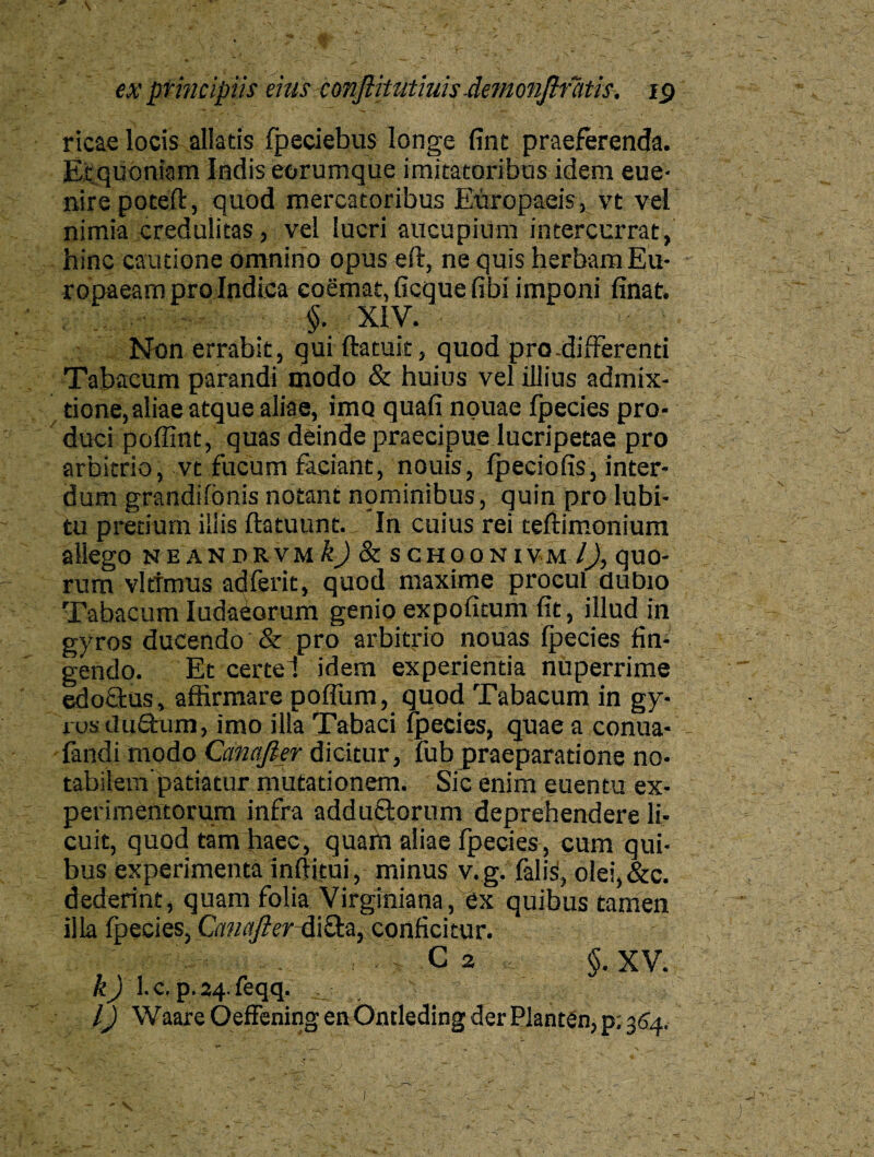 ricae locis allatis fpeciebus longe fint praeferenda. Et quoniam Indis eorumque imitatoribus idem eue- nire poteft, quod mercatoribus Europaeis, vt vel nimia credulitas, vel lucri aucupium intercurrat, hinc cautione omnino opus eft, ne quis herbam Eu¬ ropaeam pro Indica coemat, ficquefibi imponi finat. §. XIV. V . : Non errabit, quiftatuk, quod pro-differenti Tabacum parandi modo & huius vel illius admix¬ tione,aliae atque aliae, imo quafi nouae fpecies pro¬ duci poffint, quas deinde praecipue lucripetae pro arbitrio, vt fucum faciant, nouis, lpeciofis, inter¬ dum grandifbnis notant nominibus, quin pro lubi- tu pretium illis ftatuunt. In cuius rei teftimonium allego neandrvmIJ & schoonivm /J, quo¬ rum vftrmus adferit, quod maxime procul dubio Tabacum Iudaborum genio expolitum fit, illud jn gyros ducendo & pro arbitrio nouas fpecies fin¬ gendo. Et certe 1 idem experientia nuperrime edoftus, affirmare poffum, quod Tabacum in gy¬ ros duQ:um, imo illa Tabaci fpecies, quae a conua- fandi modo Camjier dicitur, fub praeparatione no¬ tabilem'patiatur mutationem. Sic enim euentu ex¬ perimentorum infra adductorum deprehendere li¬ cuit, quod tam haec, quam aliae fpecies, cum qui¬ bus experimenta inffitui, minus v.g. falisi, olei,&c. dederint, quam folia Virginiana, ex quibus tamen illa fpecies, Canafter-di£ta, conficitur. c 2 §. xv. k) l.c. p.24.feqq. . l) Waare Oeffening en Ontleding der Planten, p; 354.
