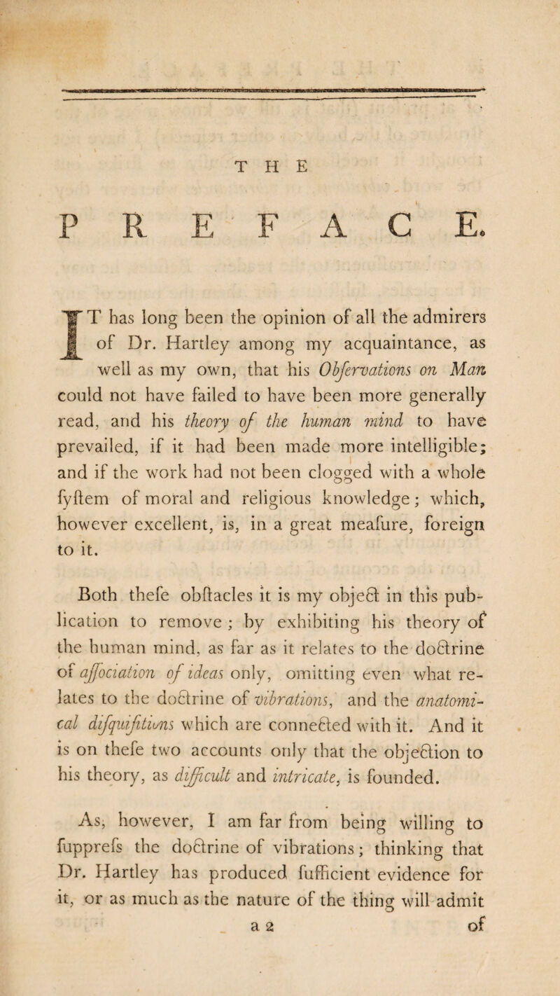 THE P R E F A C E. IT has long been the opinion of all the admirers of Dr. Hartley among my acquaintance, as well as my own, that his Obfervations on Man could not have failed to have been more generally read, and his theory of the human mind to have prevailed, if it had been made more intelligible; and if the work had not been clogged with a whole fyftem of moral and religious knowledge; which, however excellent, is, in a great meafure, foreign to it. Both thefe obftacles it is my objebt in this pub¬ lication to remove ; by exhibiting his theory of the human mind, as far as it relates to the doblrine r y of affociation of ideas only, omitting even what re¬ lates to the dobtrine of vibrations, and the anatomi¬ cal difqmfitiuns which are connebled with it. And it is on thefe two accounts only that the objeblion to his theory, as difficult and intricate, is founded. As, however, I am far from being willing to fupprefs the doblrine of vibrations; thinking that Dr. Hartley has produced fufficient evidence for it, or as much as the nature of the thing will admit a 2 of