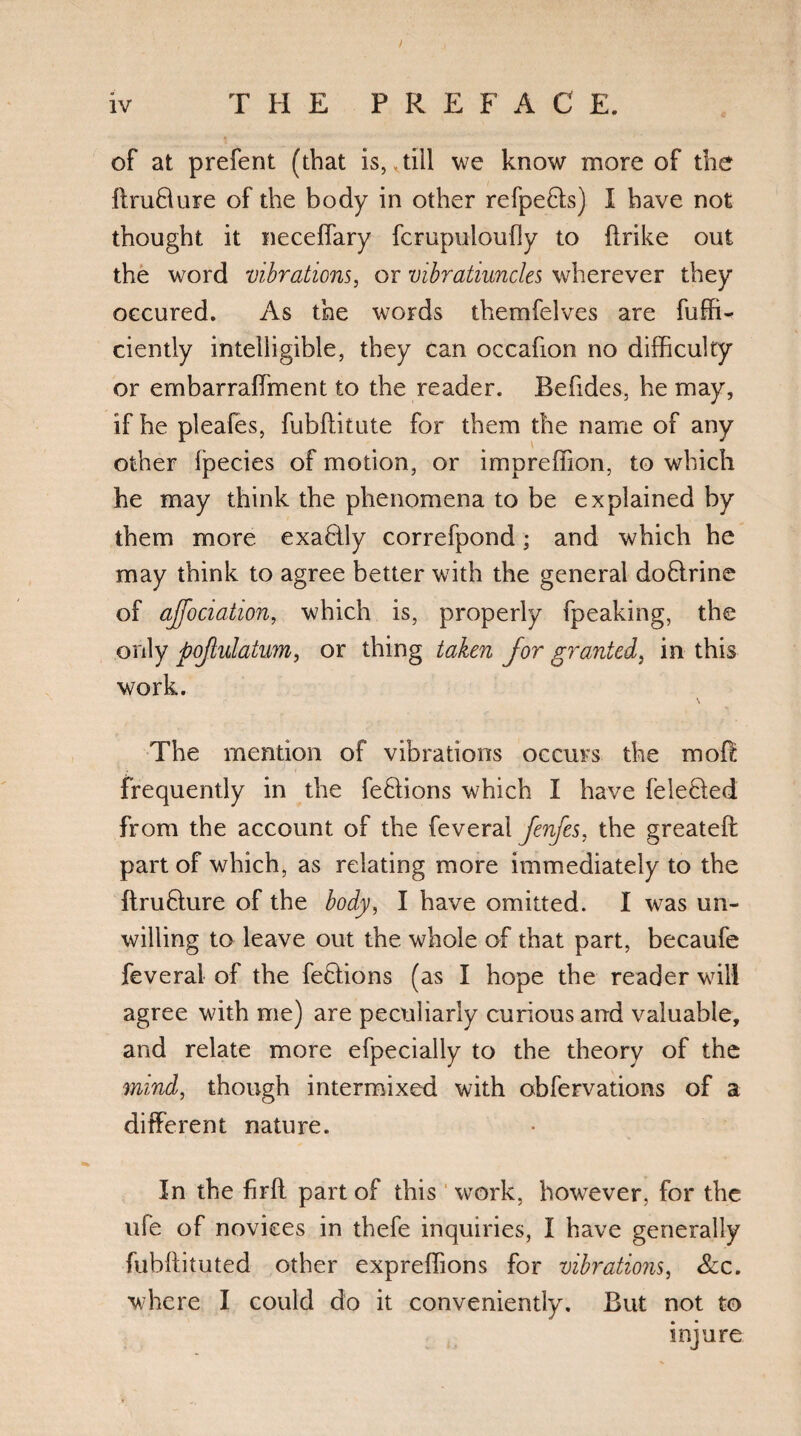 / iv T HE PREFACE. of at prefent (that is, .till we know more of the ftruBure of the body in other refpeBs) I have not thought it neceffary fcrupuloufly to ftrike out the word vibrations, or vibratiuncles wherever they oecured. As the words themfelves are fuffi- ciently intelligible, they can occafion no difficulty or embarraffiment to the reader. Befides, he may, if he pleafes, fubftitute for them the name of any other Ipecies of motion, or impreffion, to which he may think the phenomena to be explained by them more exaBly correfpond; and which he may think to agree better with the general doBrine of ajfociation, which is, properly fpeaking, the only pojiulatum, or thing taken for granted, in this work. \ The mention of vibrations occurs the mol! frequently in the feBions which I have feleHed from the account of the feveral fenfes, the greateft part of which, as relating more immediately to the ftruBure of the body, I have omitted. I was un¬ willing to leave out the whole of that part, becaufe feveral of the feBions (as I hope the reader will agree with me) are peculiarly curious and valuable, and relate more efpecially to the theory of the mind, though intermixed with obfervations of a different nature. In the firft part of this work, however, for the ufe of novices in thefe inquiries, I have generally fubftituted other expreffions for vibrations, See. where I could do it conveniently. But not to injure