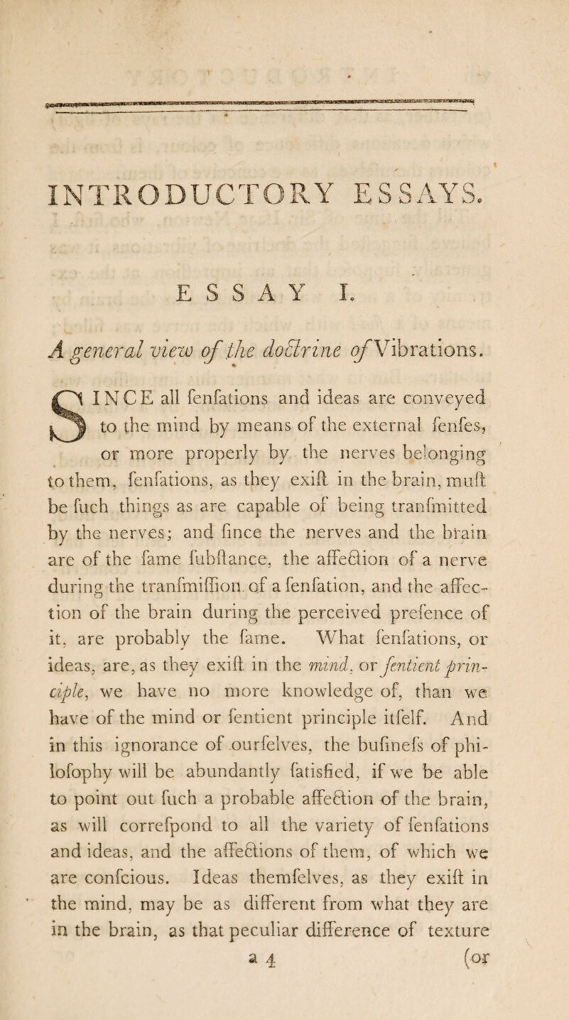 INTRO DUG T O R Y ESS AY S. ESSAY I. A general view of the doctrine <9/Vibrations. SINCE all fenfations and ideas are conveyed to the mind by means of the external fenfes, or more properly by the nerves belonging to them, fenfations, as they exifl in the brain, mull be fuch things as are capable of being tranfmitted by the nerves; and fince the nerves and the brain are of the fame fubhance, the affehlion of a nerve during the tranfmiffion of a fenfation, and the affec¬ tion of the brain during the perceived prefence of it, are probably the fame. What fenfations, or ideas, are, as they exifl in the mind. or fcntient prin¬ ciple, we have no more knowledge of, than we have of the mind or fentient principle itfelf. And in this ignorance of ourfelves, the bufmefs of phi- lofophy will be abundantly fatisfied, if we be able to point out fuch a probable affefhon of the brain, as will correfpond to all the variety of fenfations and ideas, and the affeftions of them, of which we are confcious. Ideas themfelves, as they exift in the mind, may be as different from what they are in the brain, as that peculiar difference of texture a 4 (or