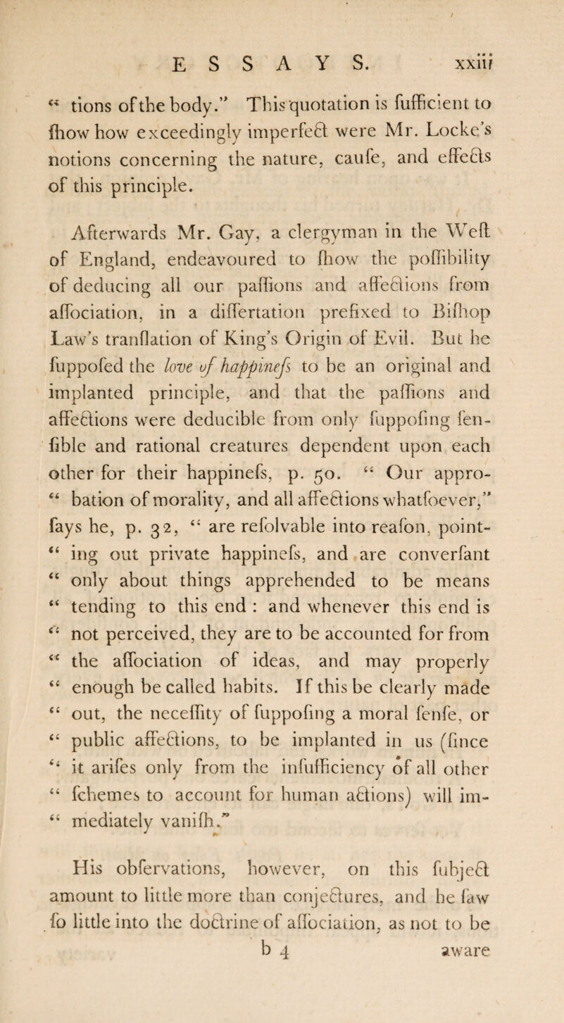 « tions of the body.’' This quotation is fufficient to fhow how exceedingly imperfefit were Mr. Locke s notions concerning the nature, caufe, and effects of this principle. Afterwards Mr. Gay, a clergyman in the Well of England, endeavoured to fhow the poflibility of deducing all our paffions and affeclions from affociation, in a differtation prefixed to Bifhop Law’s tranfiation of King’s Origin ol Evil. But he fuppofed the love of happinefs to be an original and implanted principle, and that the paffions and affeclions were deducible from only fuppofing fen- fible and rational creatures dependent upon each other for their happinefs, p. 50. “ Our appro- “ bation of morality, and all affe&ions whatfoever,” fays he, p. 32, “ are refolvable into reafon, point- “ ing out private happinefs, and are converfant “ only about things apprehended to be means “ tending to this end : and whenever this end is <£ not perceived, they are to be accounted for from “ the affociation of ideas, and may properly “ enough be called habits. If this be clearly made <£ out, the neceflity of fuppofing a moral fenfe, or “ public affefiions, to be implanted in us (fince it arifes only from the infufficiency of all other “ fchemes to account for human a&ions) will im- “ mediately vanifh.” His obfervations, however, on this fubjefil amount to little more than conjeQures, and he faw fo little into the doftrine of affociation, as not to be b 4 aware