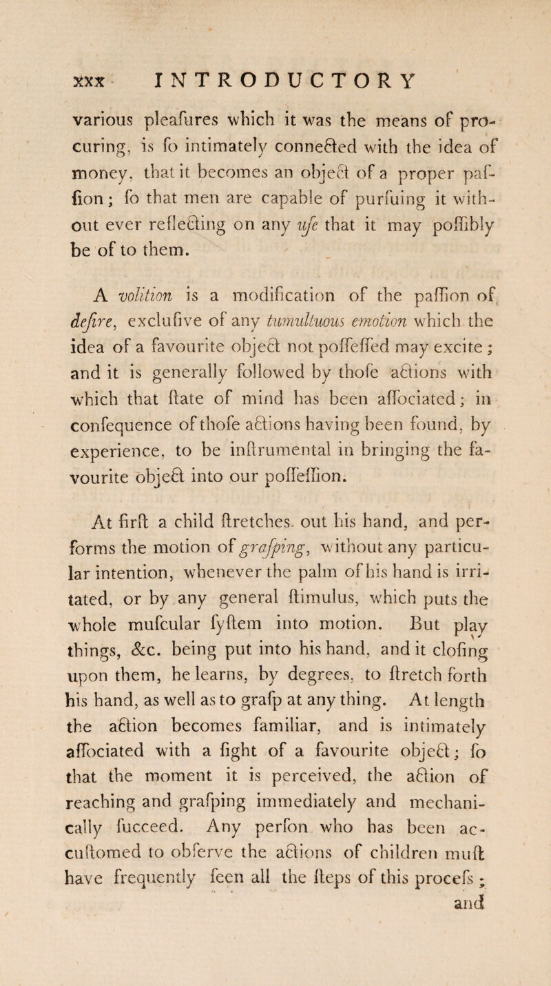 various pleafures which it was the means of pro¬ curing, is fo intimately conne&ed with the idea of money, that it becomes an object of a proper paf- fion; fo that men are capable of purfuing it with¬ out ever reflecting on any ufie that it may poflibly be of to them. A volition is a modification of the paflion of define, exclufive of any tumultuous emotion which the idea of a favourite object not poffeffed may excite; and it is generally followed by thofe actions wdth which that fate of mind has been affociated; in confequence of thofe a ft ions having been found, by experience, to be inftrument-al in bringing the fa¬ vourite objeft into our poffeffion. At firfl a child ftretches. out his hand, and per¬ forms the motion of grafiping, without any particu¬ lar intention, whenever the palm oflushandis irri¬ tated, or by any general ftimulus, which puts the whole mufcular fyftem into motion. But play things, Scc. being put into his hand, and it clofing upon them, he learns, by degrees, to ftretch forth his hand, as well as to grafp at any thing. At length the aCtion becomes familiar, and is intimately affociated with a fight of a favourite object; fo that the moment it is perceived, the aflion of reaching and grafping immediately and mechani¬ cally fucceed. Any perfon who has been ac- cuftomed to obferve the actions of children mud have frequently feen all the Heps of this procefs ; and