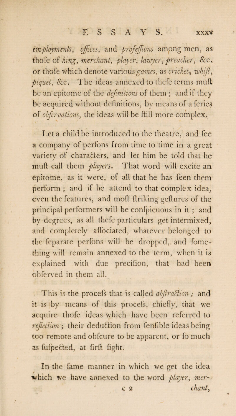 employments, offices, and profeffiions among men, as thofe of king, merchant, player, lawyer, preacher, Scc. or thofe which denote various games, as cricket, whijl, piquet, See. The ideas annexed to thefe terms mufl be an epitome of the definitions of them ; and if they be acquired without definitions, by means of aferies of ohfervatiens, the ideas will be (till more complex. Let a child be introduced to the theatre, and fee a company of perfons from time to time in a great variety of charaBers, and let him be told that he mud call them players. That word will excite an epitome, as it were, of all that he has feen them perform ; and if he attend to that complex idea, even the features, and molt ftriking geftures of the principal performers will be confpicuous in it; and by degrees, as all thefe particulars get intermixed, and completely affociatcd, whatever belonged to the feparate perfons will be dropped, and fome- thing will remain annexed to the term, when it is o explained with due precifion, that had been obferved in them all. This is the procefs that is called abfiraBion; and it is by means of this procefs, chiefly, that we acquire thofe ideas which have been referred to refleBion ; their deduBion from fenfible ideas being too remote and obfeure to be apparent, or fo much as fufpefted, at firft fight. In the fame manner in which we get the idea f which wc have annexed to the word player, mer- c 2 chant,