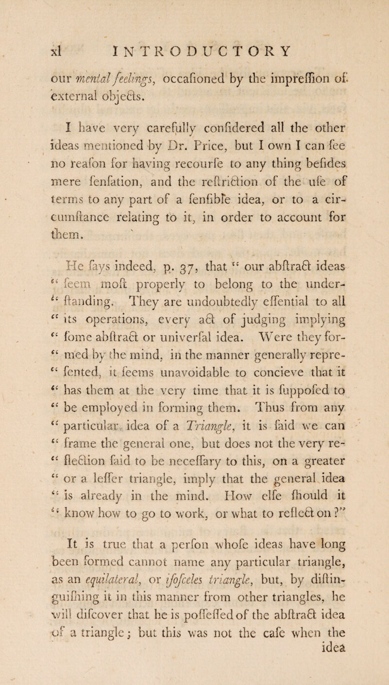 our mental feelings, occafionecl by the impreffion o£ external objeBs. I have very carefully confidered all the other ideas mentioned by Dr. Price, but I own I can fee no reafon for having recourfe to any thing behdes mere fenfation, and the reftriHion of the ufe of terms to any part of a fenfible idea, or to a cir- cumftance relating to it, in order to account for them. He fays indeed, p. 37, that our abflraH ideas ge feem moft properly to belong to the under- Ci Handing. They are undoubtedly eifential to all £C Us operations, every aH of judging implying u fome abftract or univerfal idea. Were they for- C£ med by the mind, in the manner generally repre- Ci fented, it feems unavoidable to concieve that it has them at the very time that it is fuppofed to be employed in forming them. Thus from any particular idea of a Triangle, it is faid we can ££ frame the general one, but does not the very re- £s fieBion faid to be necellary to this, on a greater £c or a leffer triangle, imply that the general idea is already in the mind. How elfe Ihould it i£ know how to go to work, or what to refle&on ?” It is true that a perfon whofe ideas have long been formed cannot name any particular triangle, as an equilateral, or ifojceles triangle, but, by diflin- guihiing it in this manner from other triangles, he will difcover that he is polfeffedof the abftraB idea of a triangle; but this was not the cafe when the idea