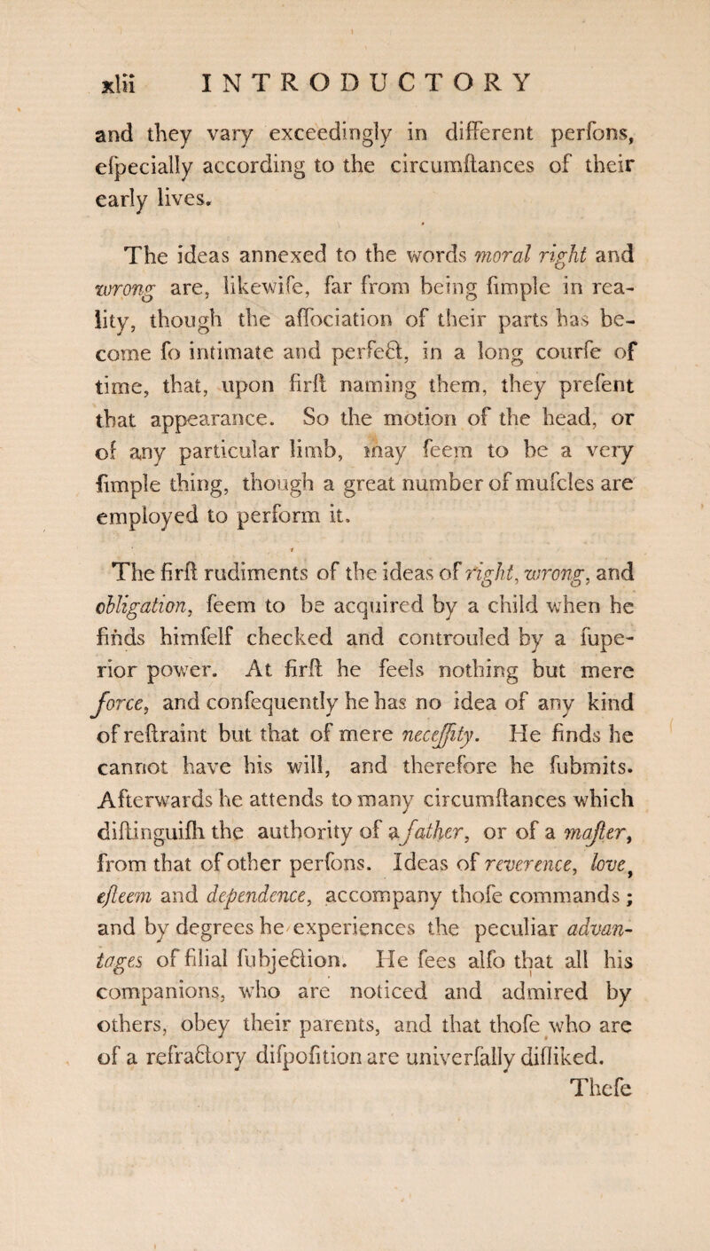 and they vary exceedingly in different perfons, efpecially according to the circumftances of their early lives. The ideas annexed to the words moral right and wrong are, likewife, far from being (i no pie in rea¬ lity, though the affociation of their parts has be¬ come fo intimate and perfefcl, in a long courfe of time, that, upon firlt naming them, they prefent that appearance. So the motion of the head, or of any particular limb, may feera to be a very fimple thing, though a great number of mufcles are employed to perform it. ’ i The firft rudiments of the ideas of right, wrong, and obligation, feem to be acquired by a child when he finds himfelf checked and controuled by a fupe- rior power. At firft he feds nothing but mere force, and confequently he has no idea of any kind of reftraint but that of mere neceffity. He finds he cannot have his will, and therefore he fubmits. Afterwards he attends to many circumftances which diftinguifh the authority of afather, or of a mafler, from that of other perfons. Ideas of reverence, lovey ejleem and dependence, accompany thofe commands ; and by degrees he experiences the peculiar advan¬ tages of filial fubjeftion. He fees alfo that all his companions, who are noticed and admired by others, obey their parents, and that thofe who are of a refraftory difpofition are univerfally difliked. Thefe