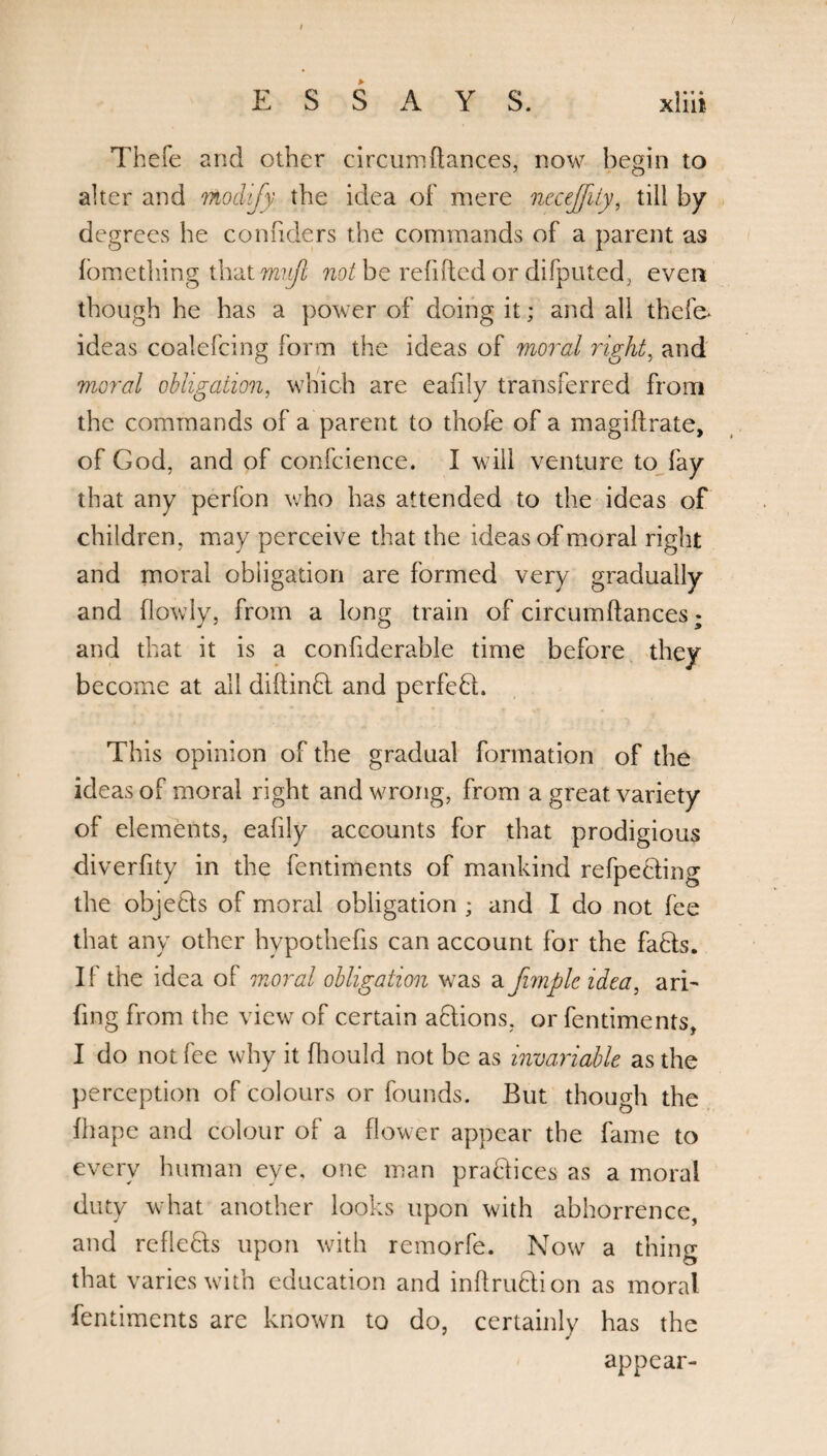 ESSAYS. xliit Thefe and other circum(lances, now begin to alter and modify the idea of mere neceffity, till by degrees he confiders the commands of a parent as fomething thatw?i/Z not be refilled or difputed, even though he has a power of doing it; and all thefe* ideas coalefcing form the ideas of moral right, and moral obligation, which are eafily transferred from the commands of a parent to thofe of a magiftrate, of God, and of confcience. I will venture to fay that any perfon who has attended to the ideas of children, may perceive that the ideas of moral right and moral obligation are formed very gradually and (lowly, from a long train of circumftances; and that it is a confiderable time before they become at all diftinQ and perfefh This opinion of the gradual formation of the ideas of moral right and wrong, from a great variety of elements, eafily accounts for that prodigious diverfity in the fentiments of mankind refpedting the objecls of moral obligation ; and I do not fee that any other hypothefis can account for the faffs. If the idea of moral obligation was a fimpleidca, arb fing from the view of certain aflions, or fentiments, I do not fee why it fhould not be as invariable as the perception of colours or founds. But though the (hape and colour of a flower appear the fame to every human eye, one man practices as a moral duty what another looks upon with abhorrence, and refleffs upon with remorfe. Now a thing that varies with education and inftruffion as moral fentiments are known to do, certainly has the appear-