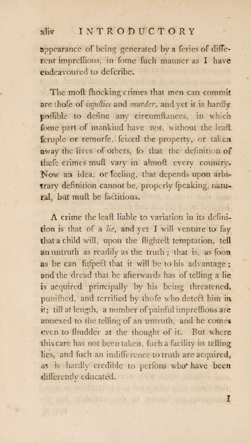 appearance of being generated by a feries of diffe¬ rent impreffions, in feme fuch manner as I have endeavoured to describe. The moil Blocking crimes that men can commit are thofe of injufUce and murder, and yet it is hardly jpoifible to define any circum(lances, in which fome part of mankind have not, without the lead fern pie or remorfe, feized the property, or taken away the lives of others, ib that the definition of thefe crimes muft vary in almoft every country* ,'Now an idea, or feeling, that depends upon arbi¬ trary definition cannot be, properly (peaking, natu¬ ral, but muft be factitious. A crime the leaft liable to variation, in its defini¬ tion is that of a lie, and yet I will venture to fay that a child will, upon the flighted temptation, tell an untruth as readily as the truth ; that is, as foon as he can fufpeft that it will be to his advantage; and the dread that he afterwards has of telling a lie is acquired principally by his being threatened, puniflied, and terrified by thofe who deleft him in it; till at length, a number of painful impre (lions are annexed to the telling of an untruth, and he comes even to fhudder at the thought of it. But where o this care has not been taken, fuch a facility in telling lies, and fuch an indifference to truth are acquired, as is hardly credible to perfons who% have been differently educated. I