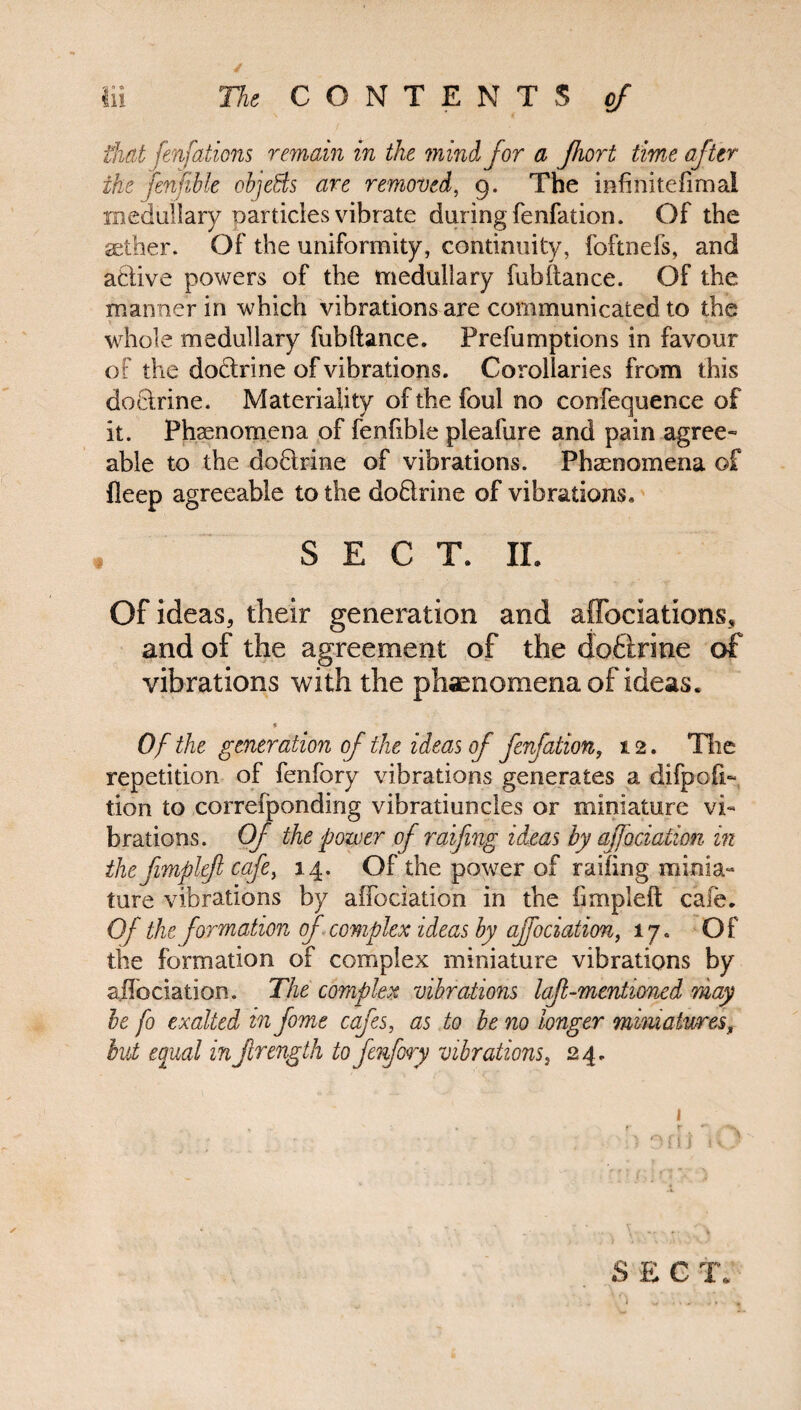 / Iii The CONTENTS of thatfenfations remain in the mini for a Jhort time after the fenfible objects are removed, 9. The infinitefima! medullary particles vibrate during fenfation. Of the aether. Of the uniformity, continuity, foftnefs, and atlive powers of the medullary fubftance. Of the manner in which vibrations are communicated to the whole medullary fubftance. Prefumptions in favour of the dodtrine of vibrations. Corollaries from this doctrine. Materiality of the foul no confequence of it. Phenomena of fenfible pleafure and pain agree¬ able to the dodhine of vibrations. Phenomena of fleep agreeable to the doQrine of vibrations, SECT. II. Of ideas, their generation and affociations, and of the agreement of the dodtrine of vibrations with the phaenomena of ideas. * Of the generation of the ideas of fenfation, 12. The repetition of fenfory vibrations generates a difpofi- tion to correfponding vibratiuncles or miniature vi¬ brations. Of the power of raifing ideas by ajjociation in the fimplefi cafe, 14. Of the power of railing minia- lure vibrations by affectation in the fimpleft cafe. Of the formation of complex ideas by ajfociation, 17. Of the formation of complex miniature vibrations by aflociation. The complex vibrations lafl-mentioned may he fo exalted in fome cafes, as to be no longer miniatures, but equal in flrength to fenfory vibrations, 24. 1 , ' » r r ' x SEC T.