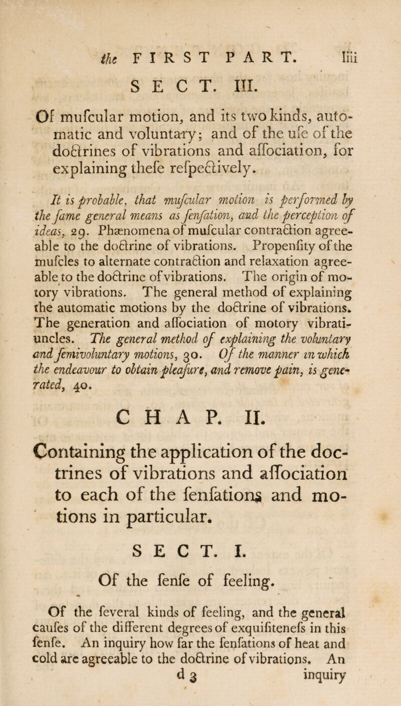 SECT. III. Of mufcular motion, and its two kinds, auto¬ matic and voluntary; and of the ufe of the doftrines of vibrations and affociation, for explaining thefe refpectively. It is probable, that mufcular motion is performed by the fame general means as fenfation, and the perception of ideas, 29. Phenomena of mufcular contra&ion agree¬ able to the doClrine of vibrations. Propenfity of the mufcles to alternate contraction and relaxation agree¬ able to the doCtrine of vibrations. The origin of mo- tory vibrations. The general method of explaining the automatic motions by the doCtrine of vibrations. The generation and affociation of motory vibrati- uncles. The general method of explaining the voluntary and femivoluntary motions, 30. Of the manner in which the endeavour to obtain pleafure, and remove pain, is gene¬ rated, 40. C H A P. II. Containing the application of the doc¬ trines of vibrations and affociation to each of the fenfations and mo¬ tions in particular. SECT. I. Of the fenfe of feeling. ♦ Of the feveral kinds of feeling, and the general caufes of the different degrees of exquifitenefs in this fenfe. An inquiry how far the fenfations of heat and cold arc agreeable to the doftrine of vibrations. An d 3 inquiry