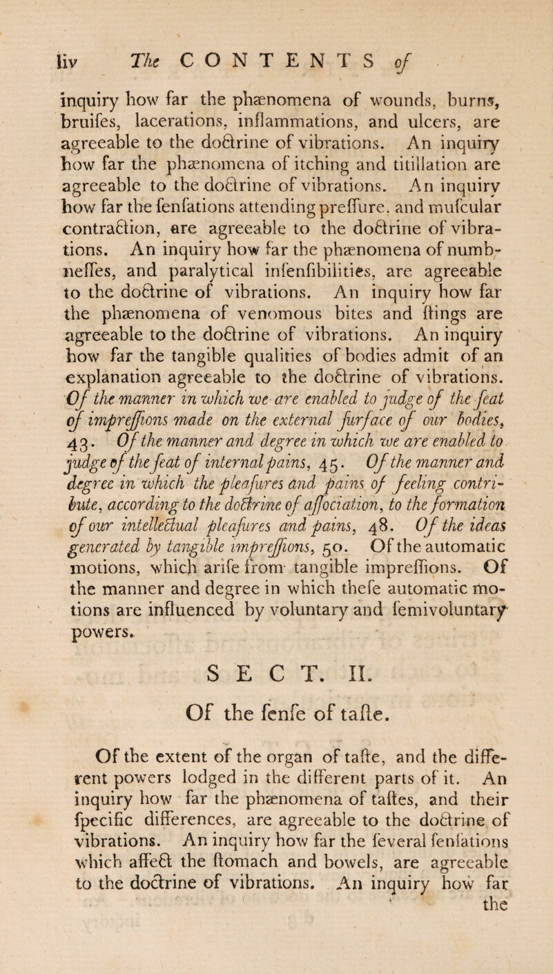 inquiry how far the phenomena of wounds, burns, bruifes, lacerations, inflammations, and ulcers, are agreeable to the do&rine of vibrations. An inquiry how far the phenomena of itching and titillation are agreeable to the do&rine of vibrations. An inquiry how far the fenfations attending preffure. and mufcular contraction, are agreeable to the do&ririe of vibra¬ tions. An inquiry how far the phenomena of numb- neffes, and paralytical infenfibilities, are agreeable to the doCtrine of vibrations. An inquiry how far the phenomena of venomous bites and flings are agreeable to the doCtrine of vibrations. An inquiry how far the tangible qualities of bodies admit of an explanation agreeable to the doCtrine of vibrations. Of the manner in which we are enabled to judge of the feat of impreffions made on the external fur face of our bodies, 43. Of the manner and degree in which we are enabled to judge of the feat of internal pains, 45. Of the manner and degree in which the plea fares and pains of feeling contri¬ bute, according to the do&rine of affectation, to the formation of our intellectual pleafures and pains, 48. Of the ideas generated by tangible impreffions, 50. Of the automatic motions, which arife from tangible impreffions. Of the manner and degree in which thefe automatic mo¬ tions are influenced by voluntary and femivoluntary powers. SEC T. IL Of the fenfe of tafle. Of the extent of the organ of tafle, and the diffe¬ rent powers lodged in the different parts of it. An inquiry how far the phenomena of taftes, and their fpecific differences, are agreeable to the do&rine of vibrations. An inquiry how far the feveral fenfations which affeCl the ftomach and bowels, are agreeable to the doctrine of vibrations. An inquiry how far 1 the