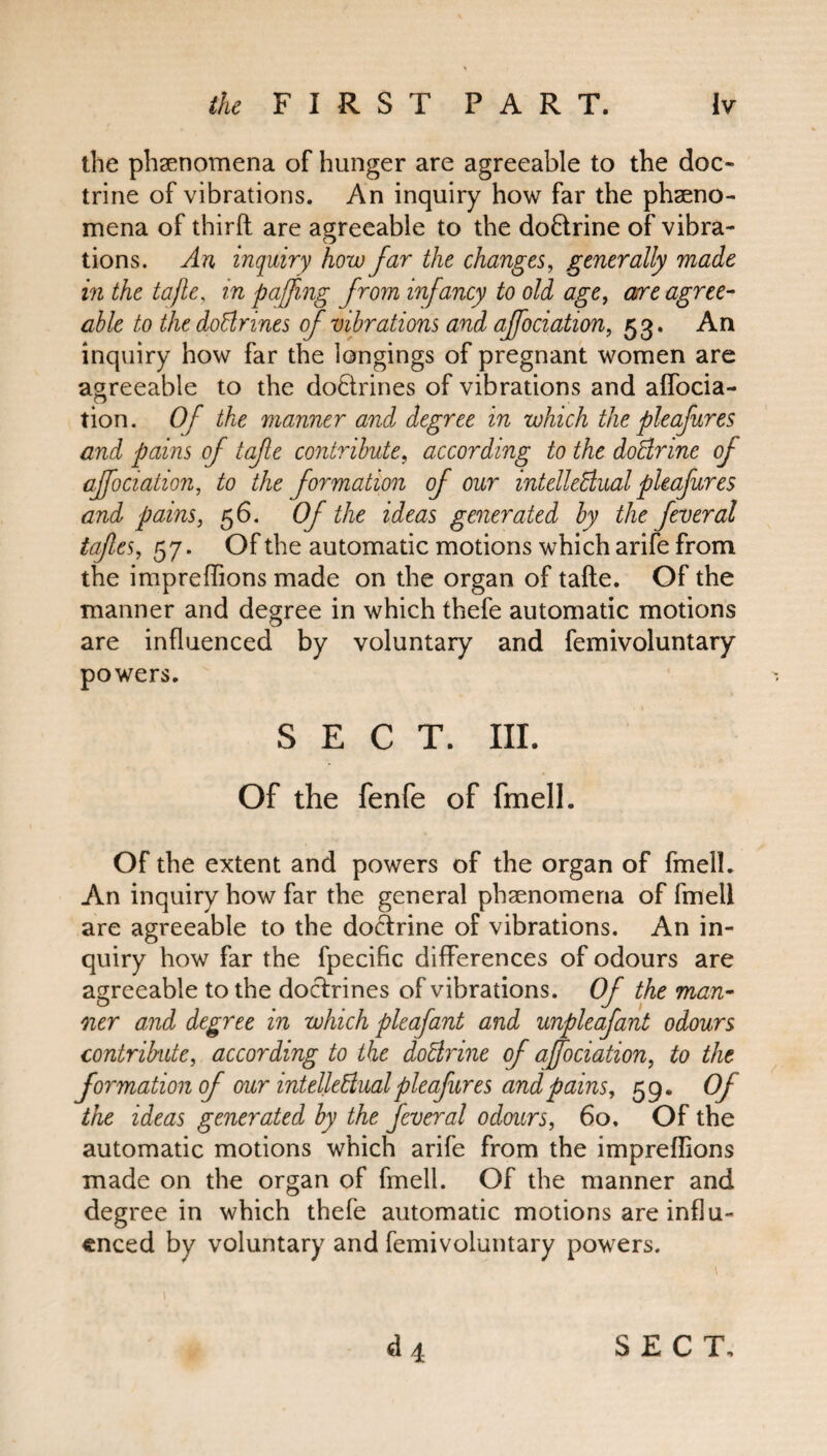 the phenomena of hunger are agreeable to the doc¬ trine of vibrations. An inquiry how far the pheno¬ mena of third are agreeable to the do&rine of vibra¬ tions. An inquiry how far the changes, generally made in the tafle, in paffmg from infancy to old age, are agree¬ able to the doClrines of vibrations and affociation, 53. An inquiry how far the longings of pregnant women are agreeable to the doctrines of vibrations and affocia- tion. Of the manner and degree in which the pleafures and pains of tafle contribute, according to the doCtrine of affociation, to the formation of our intellectual pleafures and pains, 56. Of the ideas generated by the feveral tafles, 57. Of the automatic motions which arife from the impreffions made on the organ of tafte. Of the manner and degree in which thefe automatic motions are influenced by voluntary and femivoluntary powers. SECT. III. Of the fenfe of fmell. Of the extent and powers of the organ of fmell. An inquiry how far the general phenomena of fmell are agreeable to the doctrine of vibrations. An in¬ quiry how far the fpecific differences of odours are agreeable to the doctrines of vibrations. Of the man¬ ner and degree in which pleafant and unpleafant odours contribute, according to the doctrine of affociation, to the formation of our intellectual pleafures and pains, 59. Of the ideas generated by the fever al odours, 60, Of the automatic motions which arife from the impreffions made on the organ of fmell. Of the manner and degree in which thefe automatic motions are influ¬ enced by voluntary and femivoluntary powers.