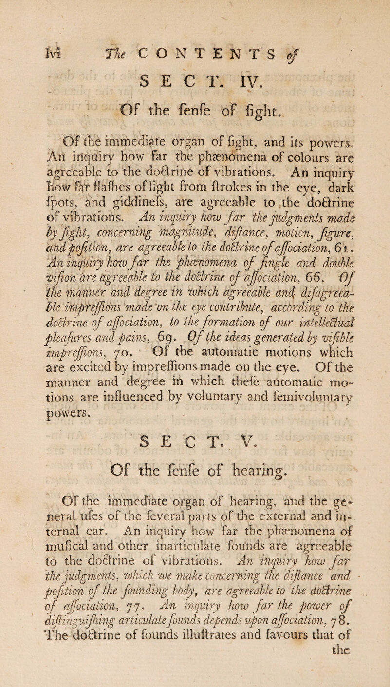 SECT. IV. Of the fenfe of fight. Of the immediate organ of fight, and its powers. An inquiry how far the phenomena of colours are agreeable to the doftrine of vibrations. An inquiry how far flafhes of light from ftrokes in the eye, dark fpots, and giddinefs, are agreeable to the doftrine of vibrations. An inquiry how far the judgments made by fight, concerning magnitude, difiance, motion, figure, and pofition, arc agreeable to the doBrine of afociation, 6i. An inquiry how far the phenomena, of Jingle and double vifion are agreeable to the doctrine of ajfociation, 66. Of the manner and degree in which agreeable and, difagrcea- ble imprefions made on the eye contribute, according to the doBrine of ajfociation, to the formation of our intellectual plea fures and pains, 69. Of the ideas generated by vifiblt imprefions, 70. Of the automatic motions which are excited by impreffions made on the eye. Of the manner and degree in which thefe automatic mo» tions are influenced by voluntary and femivqluntary powers. SECT. V. Of the fenfe of hearing. Of the immediate organ of hearing, and the ge¬ neral ufes of the feveral parts of the external and in¬ ternal ear. An inquiry how far the phenomena of mufical and other inarticulate founds are agreeable to the doftrine of vibrations. An inquiry how far the judgments, which we make concerning the difiance and ■ pofition of the founding body, are agreeable to the doBrine of ajfociation, 77. An inquiry how far the power of difiingufihing articulatefounds depends upon afociation, 78. The doftrine of founds illuftrates and favours that of the