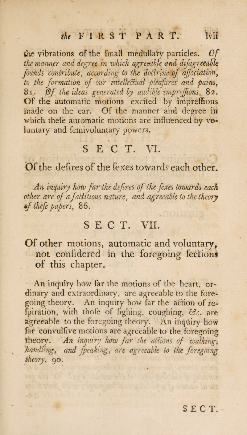 ... » the vibrations of the fmall medtillaty particles. Of the manner and degree in ivhich agreeable and difagreeable founds contribute, according to the doctrine of affociation, to the formation of our intellectual pleafures and pains, 81. Of the ideas generated by audible impreffions. 82. Of the automatic motions excited by impreffions made on the ear. Of the manner and degree in which thele automatic motions are influenced by vo¬ luntary and femivoluntary powers. SEC T. VI. Of the defires of the lexes towards each other. An inquiry how far the defires of thefexes towards each other are of a factitious nature, and agreeable to the theory &f thefepapers, 86. SECT. VII. Of other motions, automatic and voluntary, not conndered in the foregoing fedions of this chapter. An inquiry how far the motions of the heart, or¬ dinary and extraordinary, are agreeable to the fore¬ going theory. An inquiry how far the a&ion of re¬ spiration, with thofe of fighing, coughing, &c. are agreeable to the foregoing theory. An inquiry how far convulfive motions are agreeable to the foregoing theory. An inquiry how far the actions of walking, handling, and fpeaking, arc agreeable to the foregoing theory, 90.
