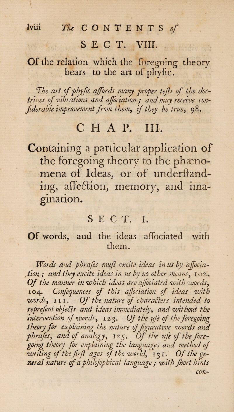 SECT. VIII. Of the relation which the foregoing theory bears to the art of phyfic. The art of phyfic affords many proper tefls of the doc¬ trines of vibrations and affociation ; and may receive con* Jiderable improvement from them, if they be true, 98. C H A P. III. Containing a particular application of the foregoing theory to the pheno¬ mena of Ideas, or of underftand- ing, affe6tion, memory, and ima¬ gination. SECT. I. Of words, and the ideas aflociated with them. Words and phrafes mufl excite ideas in us by affocia¬ tion ; and they excite ideas in us by ne other means, 102. Of the manner in which ideas are ajfociated with words, 104. Confequences of this affociation of ideas with words, hi. Of the nature of characters intended to reprefent objeCts and ideas immediately, and without the intervention of words, 123. Of the ufe of the foregoing theory for explaining the nature of figurative words and phrafes, and of analogy, 125. Of the ufe of the fore¬ going theory for explaining the languages and method of writing of the firft ages of the worlds 131. Of the ge¬ neral nature of a philofophical language ; with Jhort hints con-