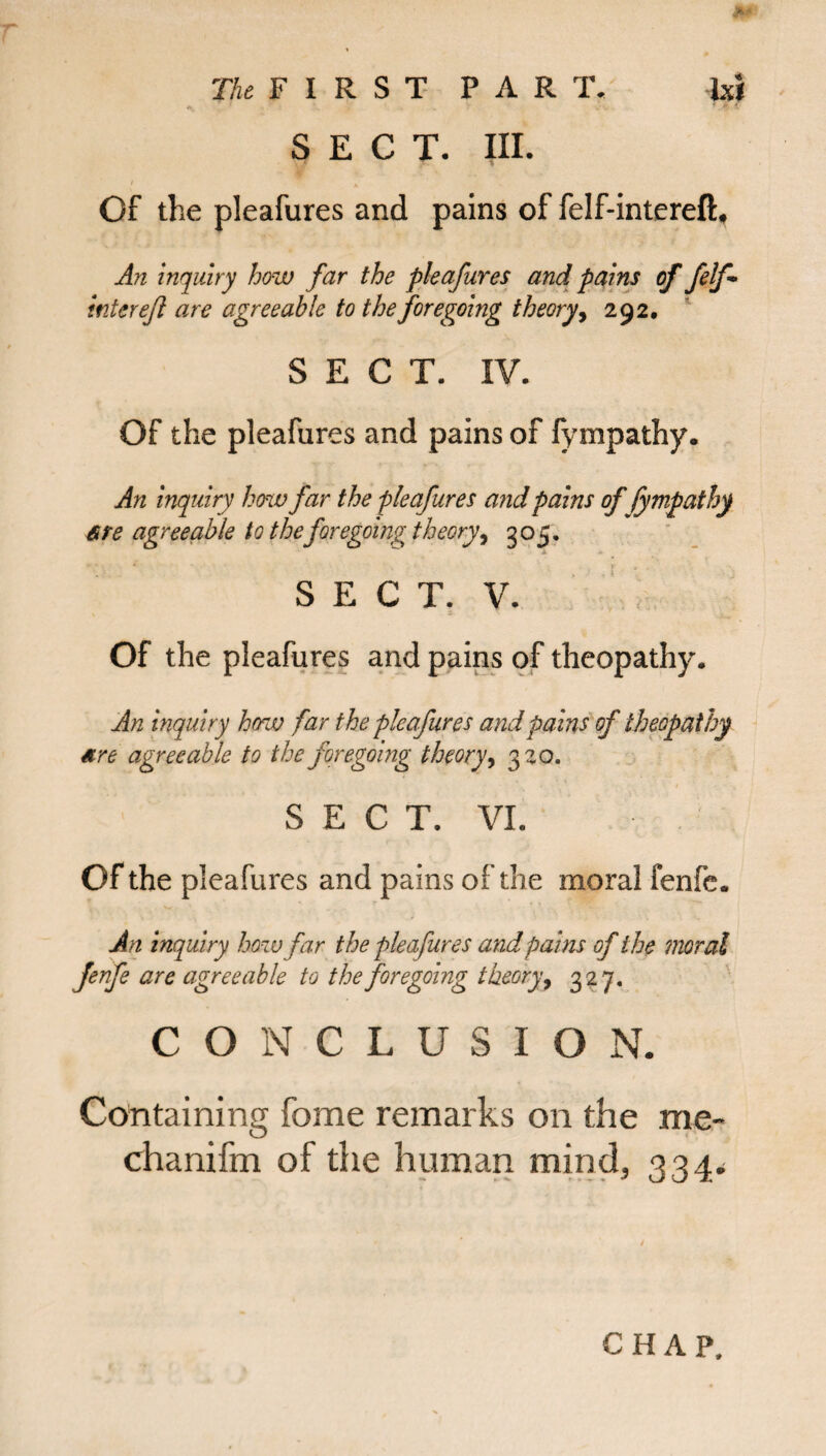• * : . , . . ' C' SECT. III. I A Of the pleafures and pains of felf-intereft* An inquiry how far the pleafures and pains of felf* inter ejl are agreeable to the foregoing theory, 292, SECT. IV. Of the pleafures and pains of fympathy. An inquiry how far the pleafures and pains of fympathy are agreeable to the foregoing theory, 305. SECT. V. Of the pleafures and pains of theopathy. An inquiry how far the pleafures and pains of theopathy are agreeable to the foregoing theory, 320. S E C T. VI. Of the pleafures and pains of the moral fenfe. An inquiry how far the pleafures and pains of the moral Jenfe are agreeable to the foregoing theory, 327. CONCLUSION. Containing feme remarks on the me- chanifm of the human mind, 334. CHAP,