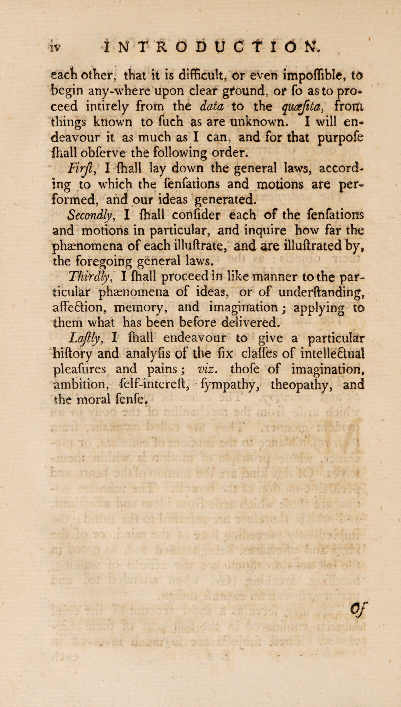 iv I NTRODUCf ION, each other, that it is difficult, or even impoffible, to begin any-where upon clear ground, or fo as to pro¬ ceed intirely from the data to the qucefita, front things known to fuch as are unknown. I will en¬ deavour it as much as I can, and for that purpofe fhall obferve the following order. Firjl, I fhall lay down the general laws, accord¬ ing to which the fenfations and motions are per¬ formed, and our ideas generated. Secondly, I fhall confider each of the fenfations and motions in particular, and inquire how far the phaenomena of each illuftrate, and are illuftrated by, the foregoing general laws. Thirdly, I fhall proceed in like manner to the par¬ ticular phaenomena of ideas, or of underftanding, affe&ion, memory, and imagination; applying to them what has been before delivered. Laflly, I fhall endeavour to give a particular Jhiftory and analyfis of the fix claffes of intelle&ual pleafures and pains; viz. thofe of imagination, ambition, felf-intereft, fympathy, theopathy, and the moral fenfe.