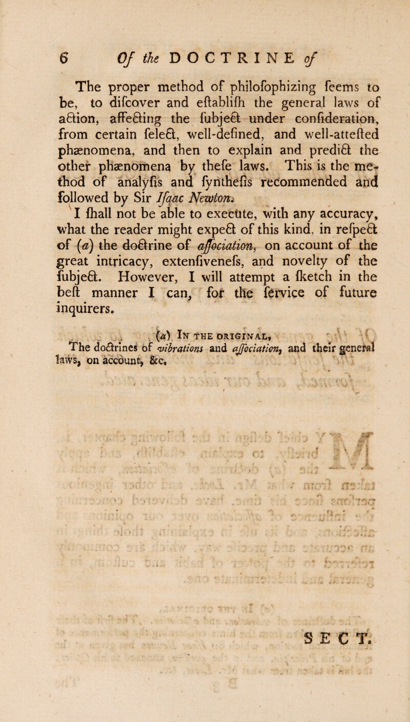 The proper method of philofophizing feems to be, to difcover and eflablifh the general laws of a&ion, affecting the fubjefl under confederation, from certain fele&, well-defined, and well-attefted phaenomena, and then to explain and predict the other phaenomena by thefe laws. This is the me¬ thod of analyfis and fynthefis recommended and followed by Sir Ifaac Newton. I {hall not be able to execute, with any accuracy, what the reader might expeH of this kind, in refpeft of (a) the do&rine of aJJ'ociation, on account of the great intricacy, extenfivenefs, and novelty of the fubjeft. However, I will attempt a (ketch in the beft manner I can, for the fervice of future inquirers. (a) In the original, The do£trines of vibrations and aJJ'ociation, and their general laws, on account, &c. f / ^