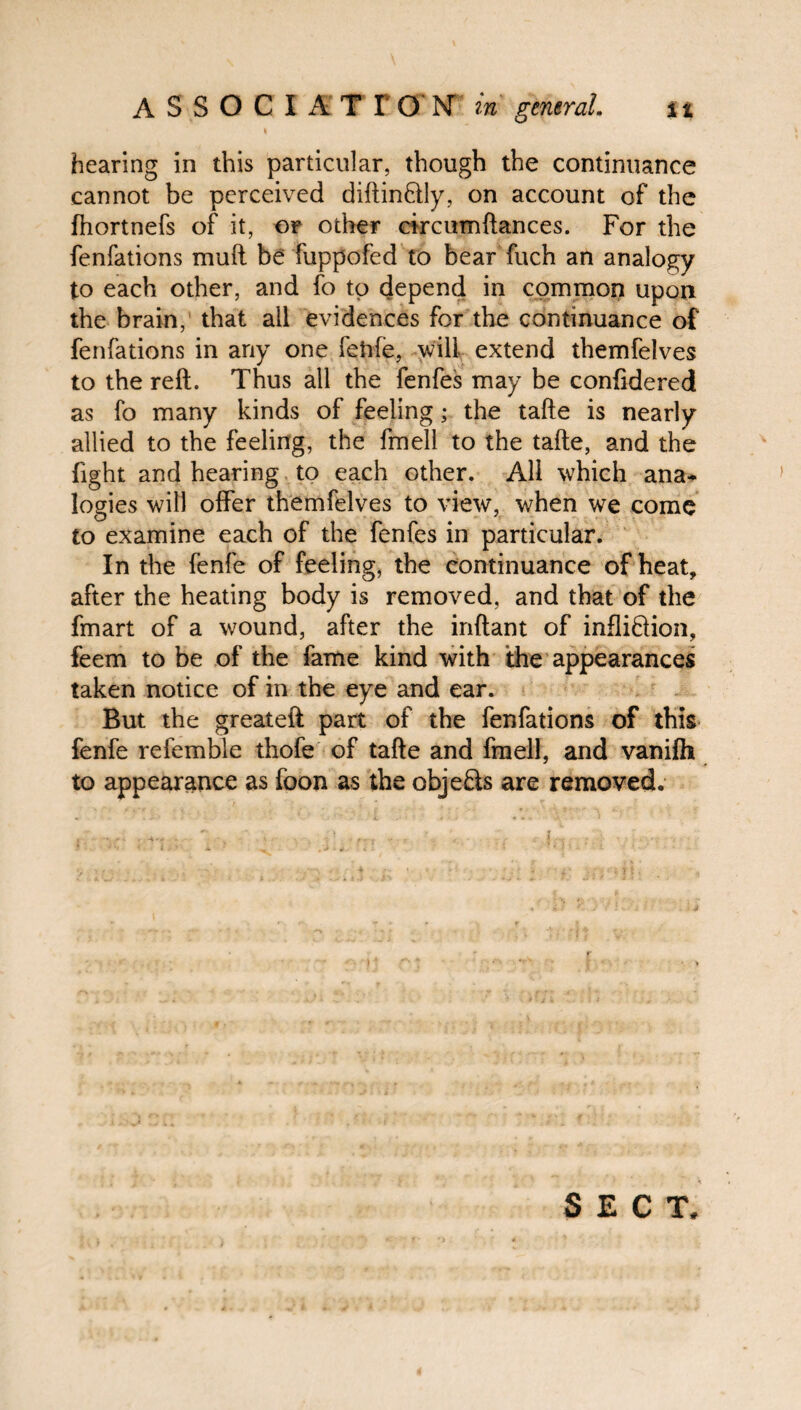 hearing in this particular, though the continuance cannot be perceived diftinftly, on account of the fhortnefs of it, or other circumftances. For the fenfations muft be fuppofed to bear fuch an analogy to each other, and fo to depend in common upon the brain, that all evidences for the continuance of fenfations in any one fehfe, will extend themfelves to the reft. Thus all the fenfes may be conftdered as fo many kinds of feeling; the tafte is nearly allied to the feeling, the fmell to the tafte, and the fight and hearing to each other. All which ana¬ logies will offer themfelves to view, when we come to examine each of the fenfes in particular. In the fenfe of feeling, the continuance of heat, after the heating body is removed, and that of the fmart of a wound, after the inftant of infli&ion, feem to be of the fame kind with the appearances taken notice of in the eye and ear. But the greateft part of the fenfations of this fenfe relemble thofe of tafte and fmell, and vanilh to appearance as foon as the objects are removed.