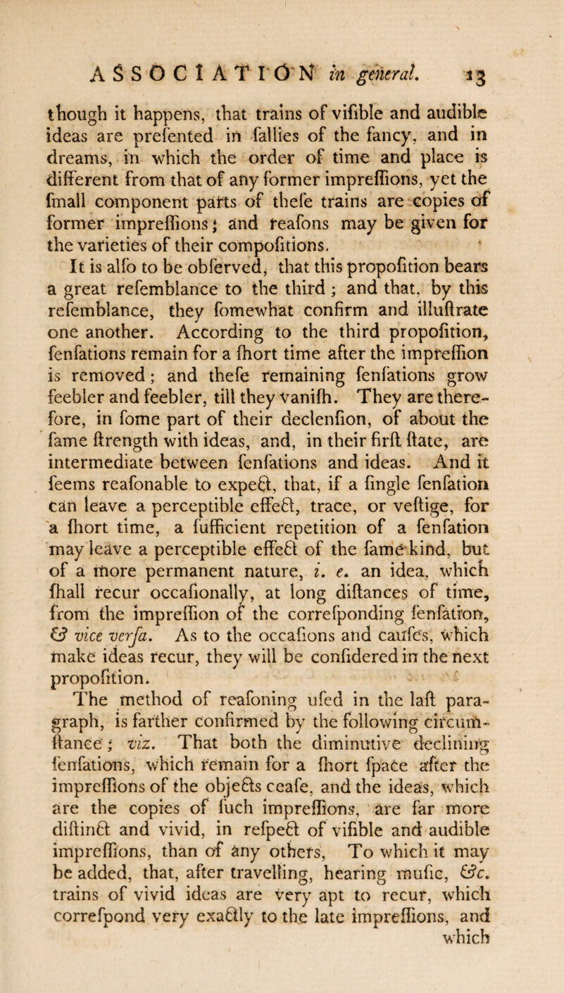 though it happens, that trains of vifible and audible ideas are presented in Tallies of the fancy, and in dreams, in which the order of time and place is different from that of any former impreffions, yet the fmall component parts of thefe trains are copies of former impreffions; and feafons may be given for the varieties of their compofitions. It is alfo to be obferved, that this propofition bears a great refemblance to the third ; and that, by this refemblance, they fomewhat confirm and illuftrate one another. According to the third propofition, fenfations remain for a fhort time after the impreffion is removed; and thefe remaining fenfations grow feebler and feebler, till they vanifh. They are there¬ fore, in fome part of their declenfion, of about the fame ftrength with ideas, and, in their firfl ftate, are intermediate between fenfations and ideas. And it feems reafonable to expeft, that, if a fingle fenfation Can leave a perceptible effefl, trace, or veftige, for a fhort time, a fuffreient repetition of a fenfation may leave a perceptible effeft of the fame kind, but of a more permanent nature, i. e. an idea, which fhall recur occafionally, at long diftances of time, from the impreffion of the correfponding fenfation, & vice verfa. As to the occafions and caufe's, which make ideas recur, they will be confidered in the next propofition. The method of reafoning ufed in the laft para¬ graph, is farther confirmed by the following eifeum- fiance ; viz. That both the diminutive declining fenfations, which remain for a fhort fpaCe after the impreffions of the objefts ceafe, and the ideas, which are the copies of luch impreffions, are far more diftinB: and vivid, in refpeft of vifible and audible impreffions, than of any others, To which it may be added, that, after travelling, hearing mufic, &c. trains of vivid ideas are very apt to recur, which correfpond very exa&ly to the late impreffions, and which