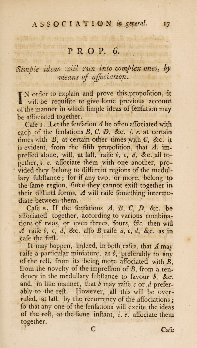PROP. 6. Simple ideas will run into complex ones, by means of affociation. ' IN order to explain and prove this propofition, it will be requisite to give fome previous account of the manner in which fimple ideas of fenfation may be affociated together. Cafe 1. Let the fenfation A be often affociated with each of the fenfations B, C, D, See. i. e. at certain times with B, at certain other times with C, See. it is evident, from the fifth propofition, that A, im- preffed alone, will, at laft, raife b, c} d, Scc. all to¬ gether, i. e. affociate them with one another, pro¬ vided they belong to different regions of the medul¬ lary fubftance ; for if any two, or more, belong to the fame region, fince they cannot exift together in their diftinH forms, A will raife fomething interme¬ diate between them. Cafe 2. If the fenfations A, B, C, D, See. be affociated together, according to various combina¬ tions of twos, or even threes, fours, &c. then will A raife b, c, d, See. alfo B raife a, c, d, See. as in cafe the firft. It may happen, indeed, in both cafes, that A may raife a particular miniature, as b, preferably to any of the reft, from its being more affociated with B, from the novelty of the impreffion of B, from a ten¬ dency in the medullary fubftance to favour b, Sec. and, in like manner, that b may raife c or d prefer¬ ably to the reft. However, all this will be over¬ ruled, at laft, by the recurrency of the affociations ; fo that any one of the fenfations will excite the ideas of the reft, at the fame inftant, i, e, affociate them together. C Cafe