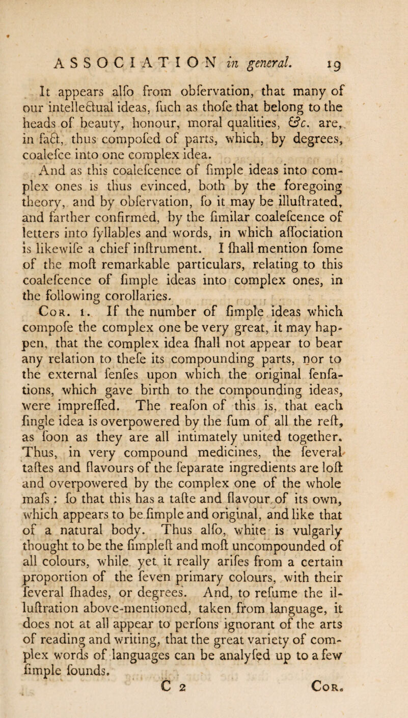 It appears alfo from obfervation, that many of our intellectual ideas, fuch as thofe that belong to the heads of beauty, honour, moral qualities, &c. are,, in faff, thus compofed of parts, which, by degrees, coalefce into one complex idea. And as this coalefcence of firnple ideas into com¬ plex ones is thus evinced, both by the foregoing theory, and by obfervation, fo it may be illuftrated, and farther confirmed, by the fimilar coalefcence of letters into fyllables and words, in which affociation is likewife a chief inftrument. I fhall mention fome of the mod remarkable particulars, relating to this coalefcence of fimple ideas into complex ones, in the following corollaries. Cor. t. If the number of fimple ideas which compofe the complex one be very great, it may hap¬ pen, that the complex idea fhall not appear to bear any relation to thefe its compounding parts, nor to the external fenfes upon which the original fenfa- tions, which gave birth to the compounding ideas, were impreffed. The reafon of this is, that each fingle idea is overpowered by the fum of all the reft, as foon as they are all intimately united together. Thus, in very compound medicines, the feveral taftes and flavours of the feparate ingredients are loft and overpowered by the complex one of the whole mafs: fo that this has a tafte and flavour of its own, which appears to be fimple and original, and like that of a natural body. Thus alfo, white is vulgarly thought to be the fimpleft and moft uncompounded of all colours, while yet it really arifes from a certain proportion of the feven primary colours, with their feveral fhades, or degrees. And, to refume the il- luftration above-mentioned, taken from language, it does not at all appear to pcrfons ignorant of the arts of reading and writing, that the great variety of com¬ plex words of languages can be analyfed up to a few fimple founds. C 2 CoRo