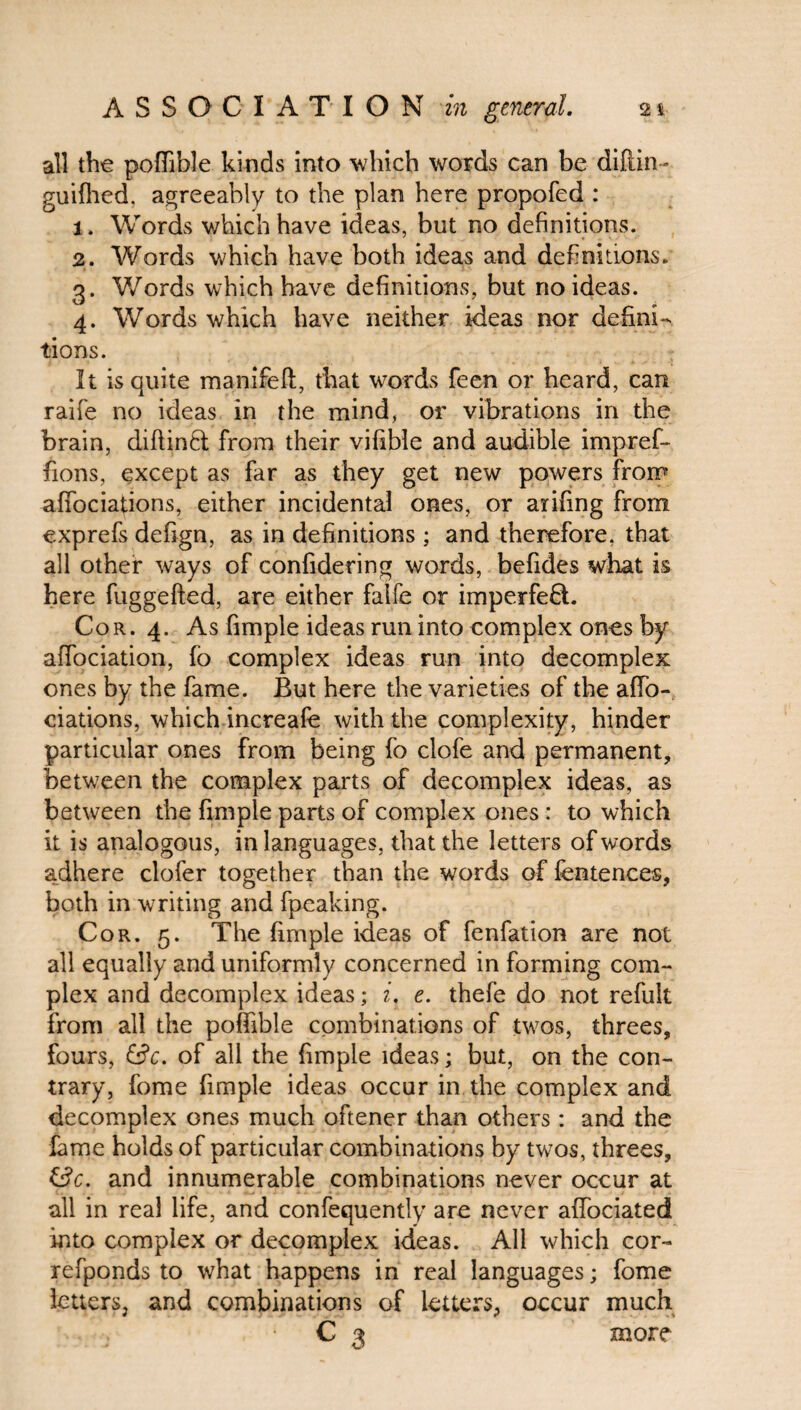all the poffible kinds into which words can be diftin- guifhed, agreeably to the plan here propofed : 1. Words which have ideas, but no definitions. 2. Words which have both ideas and definitions. 3. Words which have definitions, but no ideas. 4. Words which have neither ideas nor defini¬ tions. It is quite manifefi:, that words feen or heard, can raifie no ideas in the mind, or vibrations in the brain, diftinfit from their vifible and audible impref- fions, except as far as they get new powers from affociations, either incidental ones, or arifing from exprefs defign, as in definitions ; and therefore, that all other ways of confidering words, befides what is here fuggefted, are either faife or imperfefit. Cor. 4. As fimple ideas run into complex ones by affociation, fo complex ideas run into decomplex ones by the fame. But here the varieties of the afio- ciations, which increafe with the complexity, hinder particular ones from being fo clofe and permanent, between the complex parts of decomplex ideas, as between the fimple parts of complex ones : to which it is analogous, in languages, that the letters of words adhere clofer together than the words of fentences, both in writing and fpeaking. Cor. 5. The fimple ideas of fenfation are not all equally and uniformly concerned in forming com¬ plex and decomplex ideas; i, e. thefe do not refult from all the poffible combinations of twos, threes, fours, &c. of all the fimple ideas; but, on the con¬ trary, fome fimple ideas occur in the complex and decomplex ones much oftener than others : and the lame holds of particular combinations by twos, threes, i3c. and innumerable combinations never occur at all in real life, and confequently are never afibciated into complex or decomplex ideas. All which cor- refponds to what happens in real languages; fome letters, and combinations of letters, occur much