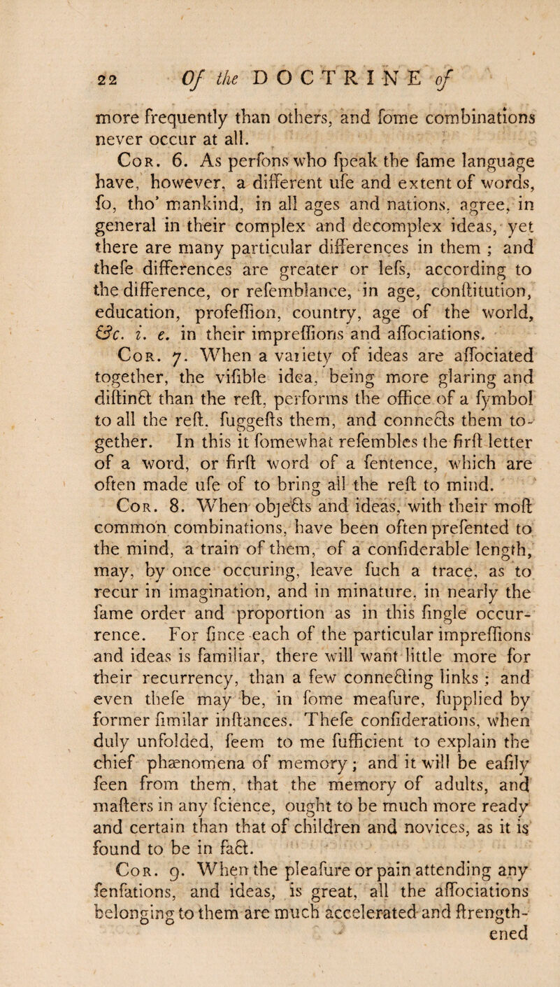 more Frequently than others, and ibme combinations never occur at all. Cor. 6. As perfons who fpeak the fame language have, however, a different life and extent of words, fo, tho’ mankind, in all ages and nations, agree, in general in their complex and decomplex ideas, yet there are many particular differences in them ; and thefe differences are greater or lefs, according to the difference, or refemblance, in age, conftitution, education, profeffion, country, age of the world, &c. i. e. in their impreffions and affociations. Cor. 7. When a vaiiety of ideas are affociated together, the vifible idea, being more glaring and diftinB; than the reft, performs the office of a fymbol to all the reft, fuggefts them, and connects them to¬ gether. In this it fomewhat refembles the firft letter of a word, or firft word of a fentence, which are often made ufe of to brincr all the reft to mind. o Cor. 8. When objects and ideas, with their moft common combinations, have been often prefented to the mind, a train of them, of a confiderable length, may, by once occuring, leave fuch a trace, as to recur in imagination, and in minature, in nearly the fame order and proportion as in this {ingle occur¬ rence. For fmce-each of the particular impreffions and ideas is familiar, there will want little more for their recurrency, than a few connebling links ; and even thefe may be, in fome meafure, fupplied by former iimilar inftances. Thefe confiderations, when duly unfolded, feem to me fufficient to explain the chief phenomena of memory; and it will be eaftly feen from them, that the memory of adults, and mafters in any fcience, ought to be much more ready and certain than that of children and novices, as it i§ found to be in fa6t. Cor. 9. When the pleafure or pain attending any fenfations, and ideas, is great, all the affociations belonging to them are much accelerated and ftrength- ened