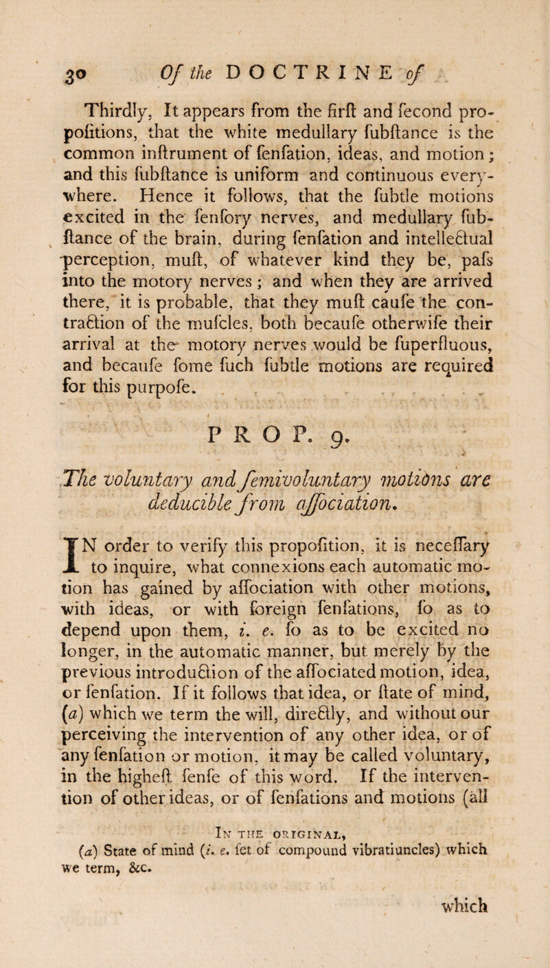 Thirdly, It appears from the firft and fecond pro¬ positions, that the white medullary fubftance is the common inftrumcnt of fenfation, ideas, and motion; and this (ubftance is uniform and continuous every¬ where. Hence it follows, that the fubtle motions excited in the fenfory nerves, and medullary fub¬ ftance of the brain, during fenfation and intellectual perception, muft, of whatever kind they be, pafs into the motory nerves ; and when they are arrived there, it is probable, that they muft caufe the con¬ traction of the mufcles, both becaufe otherwife their arrival at the motory nerves would be fuperfluous, and becaufe fome fuch fubtle motions are required for this purpofe* PROP. 9. The voluntary and femivoluntary motibns are deducible from ajfociation. IN order to verify this propofttion, it is neceffary to inquire, what connexions each automatic mo¬ tion has gained by aifociation with other motions, with ideas, or with foreign fenfations, fo as to depend upon them, i. e. fo as to be excited no longer, in the automatic manner, but merely by the previous introduction of the affociated motion, idea, or fenfation. If it follows that idea, or ftate of mind, (a) which we term the will, direCtly, and without our perceiving the intervention of any other idea, or of any fenfation or motion, it may be called voluntary, in the higheft fenfe of this word. If the interven¬ tion of other ideas, or of fenfations and motions (all In the original, (a) State of mind (/. e. fet of compound vibratiuncles) which we term, &c. which