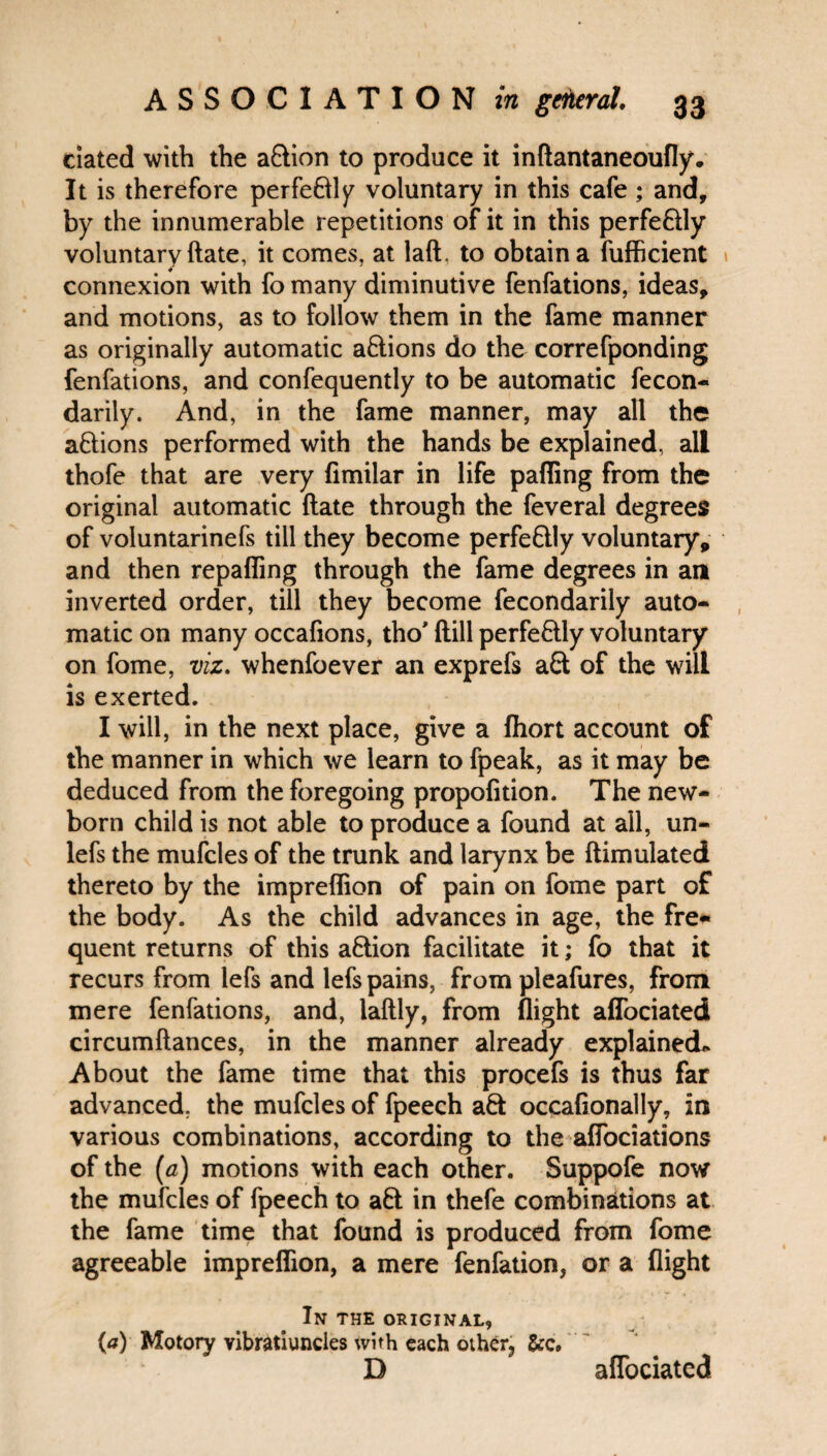 elated with the aftion to produce it inftantaneoufly. It is therefore perfeftly voluntary in this cafe ; and, by the innumerable repetitions of it in this perfeftly voluntary ftate, it comes, at laft, to obtain a fufficient connexion with fo many diminutive fenfations, ideas, and motions, as to follow them in the fame manner as originally automatic actions do the correfponding fenfations, and confequently to be automatic fecon- darily. And, in the fame manner, may all the aftions performed with the hands be explained, all thofe that are very fimilar in life palling from the original automatic ftate through the feveral degrees of voluntarinefs till they become perfeftly voluntary, and then repafiing through the fame degrees in an inverted order, till they become fecondarily auto¬ matic on many occafions, tho' ftill perfe&ly voluntary on fome, viz. whenfoever an exprefs aft of the will is exerted. I will, in the next place, give a Ihort account of the manner in which we learn to fpeak, as it may be deduced from the foregoing propofition. The new¬ born child is not able to produce a found at all, un- lefs the mufcles of the trunk and larynx be ftimulated thereto by the impreflion of pain on fome part of the body. As the child advances in age, the fre» quent returns of this action facilitate it; fo that it recurs from lefs and lefs pains, from pleafures, from mere fenfations, and, laftly, from flight affociated circumftances, in the manner already explained^ About the fame time that this procefs is thus far advanced, the mufcles of fpeech aft occafionally, in various combinations, according to the affociations of the (a) motions with each other. Suppofe now the mufcles of fpeech to aft in thefe combinations at the fame time that found is produced from fome agreeable impreflion, a mere fenfation, or a flight In the original, O) Motory vibratiuncles with each other, &c» D affociated