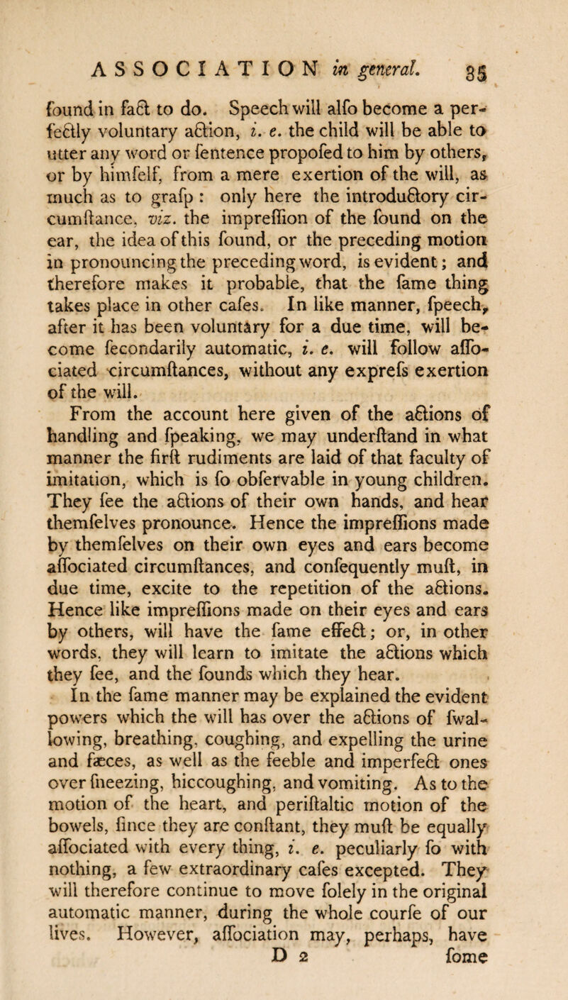 found in fa& to do. Speech will alfo become a per¬ fectly voluntary aCtion, i. e. the child will be able to utter any word or fentence propofed to him by others, or by himfelf, from a mere exertion of the will, as much as to grafp : only here the introductory cir- cumftance, viz. the impreffion of the found on the ear, the idea of this found, or the preceding motion in pronouncing the preceding word, is evident; and therefore makes it probable, that the fame thing takes place in other cafes. In like manner, fpeech, after it has been voluntary for a due time, will be¬ come fecondarily automatic, i. e. will follow aflo- ciated circumftances, without any exprefs exertion of the will. From the account here given of the aftions of handling and fpeaking, we may underftand in what manner the firft rudiments are laid of that faculty of imitation, which is fo obfervable in young children. They lee the aClions of their own hands, and hear themfelves pronounce. Hence the impreffions made by themfelves on their own eyes and ears become affociated circumftances, and confequently muft, in due time, excite to the repetition of the aCtions. Hence like impreffions made on their eyes and ears by others, will have the fame effeCt; or, in other words, they will learn to imitate the aCtions which they fee, and the founds which they hear. In the fame manner may be explained the evident powers which the will has over the actions of fwal- lowing, breathing, coughing, and expelling the urine and faeces, as well as the feeble and imperfeCt ones over fneezing, hiccoughing, and vomiting. As to the motion of the heart, and periftaltic motion of the bowels, fince they are conftant, they muft be equally affociated with every thing, i. e. peculiarly fo with nothing, a few extraordinary cafes excepted. They will therefore continue to move folely in the original automatic manner, during the whole courfe of our lives. However, affociation may, perhaps, have D 2 fome