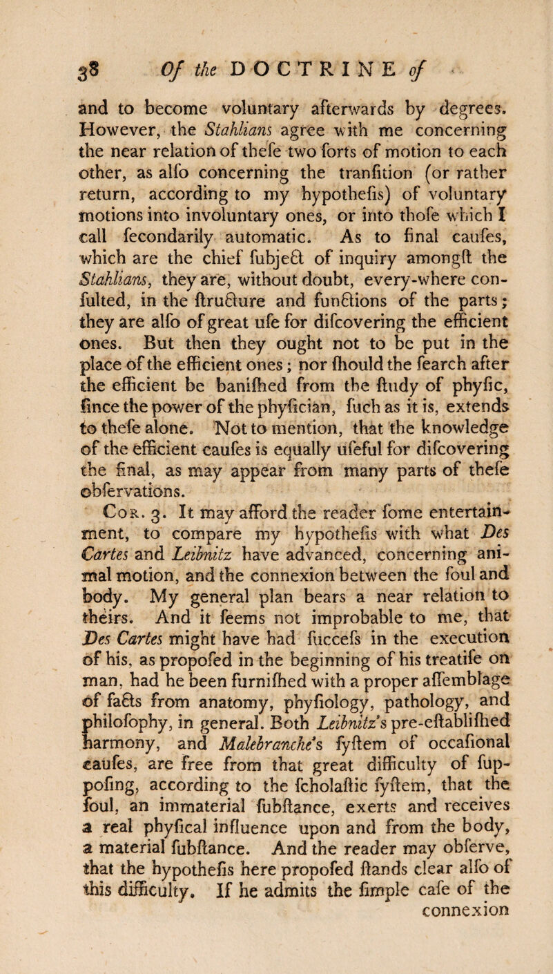 and to become voluntary afterwards by degrees. However, the Stahlians agree with me concerning the near relation of thefe two forts of motion to each other, as alfo concerning the tranfition (or rather return, according to my hypothecs) of voluntary motions into involuntary ones, or into thofe which I call fecondarily automatic. As to final caufes, which are the chief fubjefl of inquiry amongft the Stahlians, they are, without doubt, every-where con- fulled, in the ftrufture and fun&ions of the parts; they are alfo of great ufe for difcovering the efficient ones. But then they ought not to be put in the place of the efficient ones; nor fhould the fearch after the efficient be banifhed from the ffudy of phyfic, fince the power of the phyiician, fuch as it is, extends to thefe alone. Not to mention, that the knowledge of the efficient caufes is equally ufeful for difcovering the final, as may appear from many parts of thefe obfervations. Cor. 3. It may afford the reader feme entertain¬ ment, to compare my hypothesis with what Des Caries and Leibnitz have advanced, concerning ani¬ mal motion, and the connexion between the foul and body. My general plan bears a near relation to theirs. And it feems not improbable to me, that Des Cartes might have had fuccefs in the execution of his, as propofed in the beginning of his treatife on man, had he been furnifhed with a proper affemblage of fa&s from anatomy, phyfiology, pathology, and philofophy, in general. Both Leibnitz's pre-eflablifhed harmony, and Malebranches fyftem of occafional caufes, are free from that great difficulty of fup- pofing, according to the fcholaftic fyftem, that the foul, an immaterial fubftance, exerts and receives a real phyfical influence upon and from the body, a material fubftance. And the reader may obferve, that the hypothefis here propofed ftands clear alfo of this difficulty. If he admits the fimple cafe of the connexion