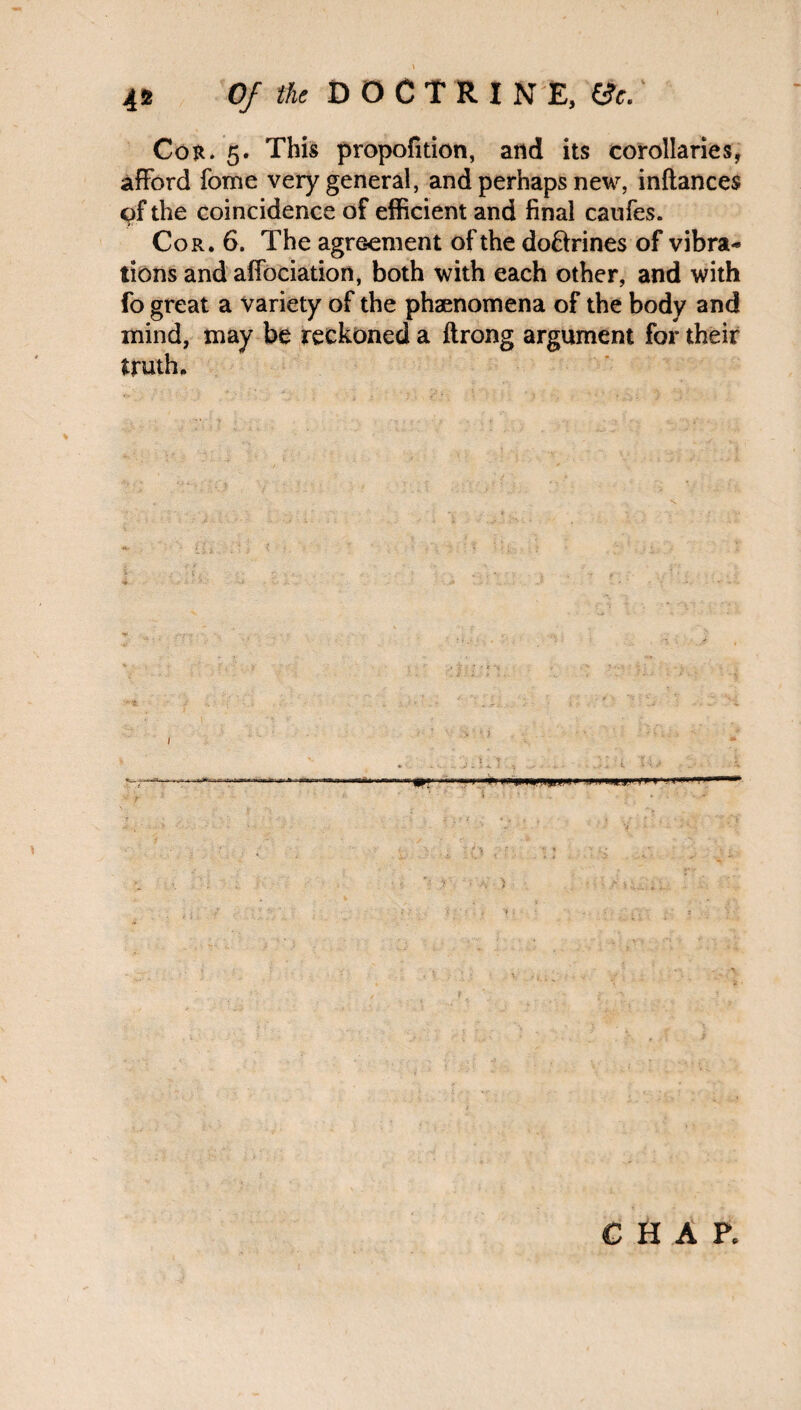 Cor. 5. This propofition, and its corollaries, afford fome very general, and perhaps new, inftances of the coincidence of efficient and final caufes. Cor. 6. The agreement of the do&rines of vibra¬ tions and affociation, both with each other, and with fo great a variety of the phenomena of the body and mind, may be reckoned a ftrong argument for their truth. CHAP.