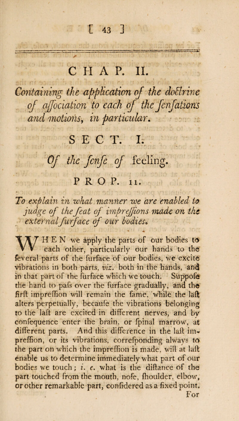 C H A P. II. Containing the application of the cloElrine of affociation to each of the fenfations and motions, in particidar. SECT. I. Of the fenfe of feeling. PROP. u. To explain in what manner we are enabled to judge of the feat of imprejfions made on the external furface of our bodies• * « WHEN we apply the parts of our bodies to each other, particularly our hands to the feveral parts of the furface of our bodies, we excite vibrations in both parts, viz. both in the hands, and in that part of the furface which we touch. Suppofe the hand to pafs over the furface gradually, and the firft impreffion will remain the fame, while the laft alters perpetually, becaufe the vibrations belonging to the laft are excited in different nerves, and by confequence enter the brain, or fpinal marrow, at different parts. And this difference in the laft im~ preffion, or its vibrations, correfponding always to the part on which the impreffion is made, will at laft enable us to determine immediately what part of our bodies we touch; i. e. what is the diftance of the part touched from the mouth, nofe, fhoulder, elbow, or other remarkable part, conftdered as a fixed point. For