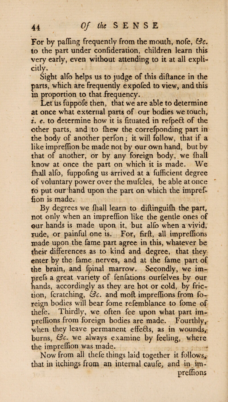 For by paffing frequently from the mouth, nofe, &e* to the part under confideration, children learn this very early, even without attending to it at all expli¬ citly. Sight alfo helps us to judge of this diftance in the parts, which are frequently expofed to view, and this in proportion to that frequency. Let us fuppofe then, that we are able to determine at once what external parts of our bodies we touch, i. e. to determine how it is fituated in refpeft of the other parts, and to fhew the correfponding part in the body of another perfon; it will follow, that if a like impreffion be made not by our own hand, but by that of another, or by any foreign body, we fhali know at once the part on which it is made. We fhali alfo, fuppofmg us arrived at a fufficient degree of voluntary power over the mufcles, be able at once to put our hand upon the part on which the impref¬ fion is made. By degrees we fhali learn to diftinguifh the part, not only when an impreffion like the gentle ones of ©ur hands is made upon it, but alfo when a vivid, rude, or painful one is. For, firft, all impreffions made upon the fame part agree in this, whatever be their differences as to kind and degree, that they enter by the fame nerves, and at the fame part of the brain* and fpinal marrow. Secondly, we im- prefs a great variety of fenfations ourfelves by our hands, accordingly as they are hot or cold, by fric¬ tion, fcratching, and mofl impreffions from fo¬ reign bodies will bear fome refemblance to fome of thefe. Thirdly, we often fee upon what part im¬ preffions from foreign bodies are made. Fourthly, when they leave permanent effe&s, as in wounds, burns, &c. we always examine by feeling, where the impreffion was made. Now from all thefe things laid together it follows* that in itchings from an internal caufe, and in im¬ preffions