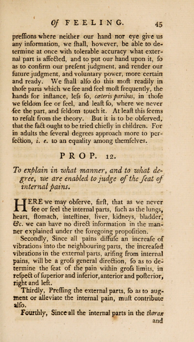 4 Of FEELING. 45 preflions where neither our hand nor eye give us any information, we {hall, however, be able to de¬ termine at once with tolerable accuracy what exter¬ nal part is affe&ed, and to put our hand upon it, fo as to confirm our prefent judgment, and render our future judgment, and voluntary power, more certain and ready. We fhall alfo do this moft readily in thofe parts which we fee and feel moft frequently, the hands for inftance, lefs fo, cceteris paribus, in thofe we feldom fee or feel, and leaft fo, where we never Fee the part, and feldom touch it. At leaft this feems to refult from the theory. But it is to be obferved„ that the fad ought to be tried chiefly in children. For in adults the feveral degrees approach more to per¬ fection, 2. e. to an equality among themfelves. PROP. 12. To explain in what manner, and to what de¬ gree, we are enabled to judge of the feat of internal pains. HERE we may obferve, firft, that as we never fee or feel the internal parts, fuch as the lungs, heart, ftomach, inteftines, liver, kidneys, bladder, i$c. we can have no dired information in the man¬ ner explained under the foregoing propofition. Secondly, Since all pains diffufe an increafe of vibrations into the neighbouring parts, the increafed vibrations in the external parts, arifing from internal pains, will be a grofs general dire&ion, fo as to de¬ termine the feat of the pain within grofs limits, in refpeCt of fuperior and inferior, anterior and pofterior, right and left. Thirdly, Prefling the external parts, fo as to aug¬ ment or alleviate the internal pain, muft contribute alfo. Fourthly, Since all the internal parts in the thorax and