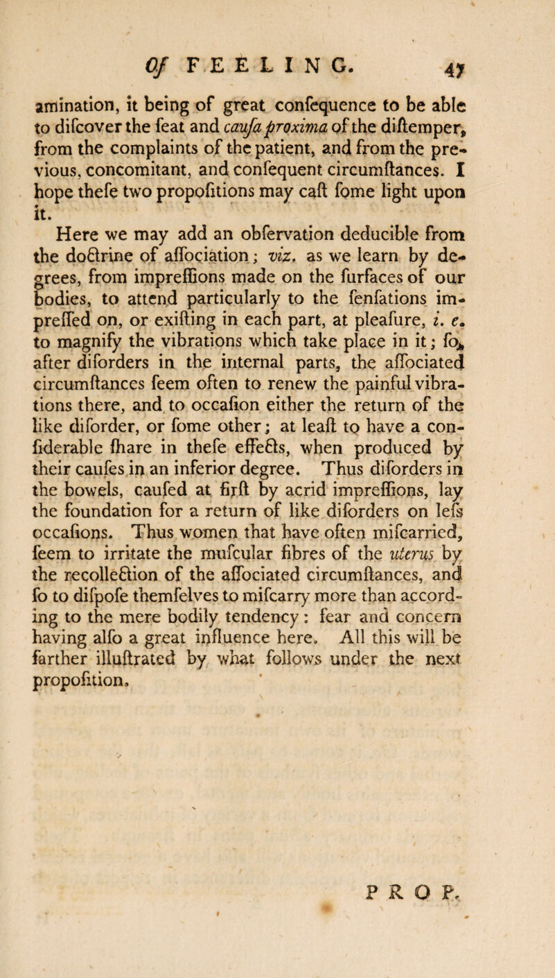 animation, it being of great confequence to be able to difcover the feat and caufa proximo, of the diftemper, from the complaints of the patient, and from the pre¬ vious, concomitant, and confequent circumftances. I hope thefe two propofitions may caft fome light upon it. Here we may add an obfervation deducible from the do&rine of affiliation; viz. as we learn by de¬ grees, from impreffions made on the furfaces of our bodies, to attend particularly to the fenfations im- preffed on, or exifting in each part, at pleafure, i. c. to magnify the vibrations which take place in it; fo* after diforders in the internal parts, the affociated circumftances feem often to renew the painful vibra¬ tions there, and to occafion either the return of the like diforder, or fome other; at leaft tp have a con- fiderable fhare in thefe effe&s, when produced by their caufes in an inferior degree. Thus diforders in the bowels, caufed at firft by acrid impreffions, lay the foundation for a return of like diforders on lefs occafions. Thus women that have often mifcarried, feem to irritate the mufcular fibres of the uterus by the recolle&ion of the affociated circumftances, and fo to difpofe themfelves to mifearry more than accord¬ ing to the mere bodily tendency : fear and concern having alfo a great influence here. All this will be farther illuftrated by what follows under the next proportion. PROF,