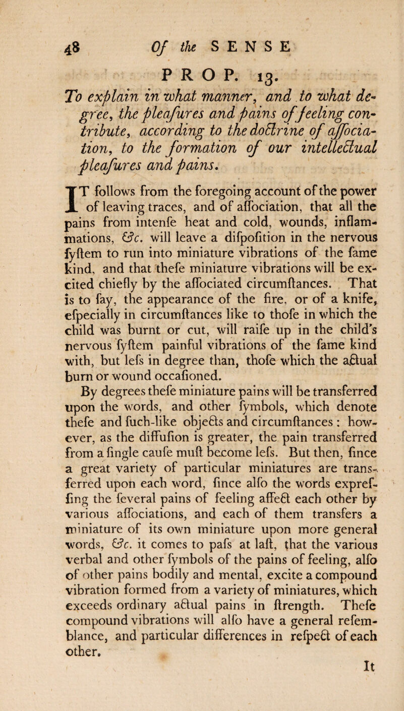 PROP. 13. : To explain in what manner, and to what de¬ gree, the pleafures and pains of feeling con¬ tribute, according to the dotlrine of ajfocia- tion, to the formation of our intellectual pleafures and pains. IT follows from the foregoing account of the power of leaving traces, and of alfociation, that all the pains from intenfe heat and cold, wounds, inflam¬ mations, &c. will leave a difpofition in the nervous fyftem to run into miniature vibrations of the fame kind, and that thefe miniature vibrations will be ex¬ cited chiefly by the aflociated circumftances. That is to fay, the appearance of the fire, or of a knife, efpecially in circumftances like to thofe in which the child was burnt or cut, will raife up in the child's nervous fyftem painful vibrations of the fame kind with, but lefs in degree than, thofe which the aflual burn or wound occafioned. By degrees thefe miniature pains will be transferred upon the words, and other fymbols, which denote thefe and fuch-like objects and circumftances : how¬ ever, as the diffufion is greater, the pain transferred from a fingle caufe muft become lefs. But then, fince a great variety of particular miniatures are trans-. ferred upon each word, fince alfo the words expref- fing the feveral pains of feeling afFe6t each other by various affociations, and each of them transfers a miniature of its own miniature upon more general words, &c. it comes to pafs at laft, that the various verbal and other fymbols of the pains of feeling, alfo of other pains bodily and mental, excite a compound vibration formed from a variety of miniatures, which exceeds ordinary aftual pains in ftrength. Thefe compound vibrations will alfo have a general refem- blance, and particular differences in refpe£t of each other. It