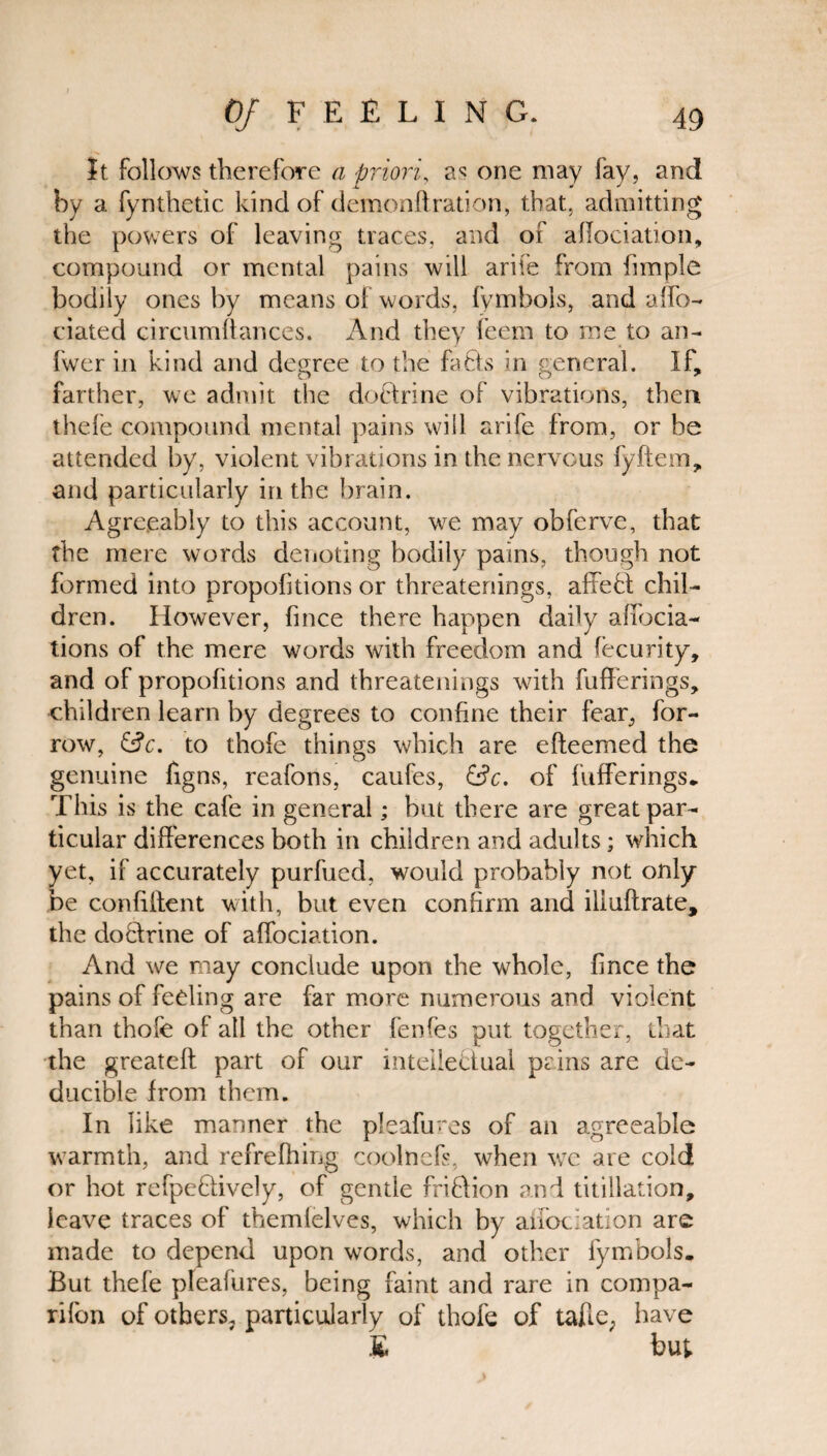 It follows therefore a priori, one may (ay, and by a fynthetic kind of demonftration, that, admitting the powers of leaving traces, and of affociation, compound or mental pains will arife from fimple bodily ones by means of words, fymbols, and affo- dated circumffances. And they feem to me to an- fwer in kind and degree to the fads in general. If, farther, we admit the dodrine of vibrations, then thefe compound mental pains will arife from, or he attended by, violent vibrations in the nervous fyftem, and particularly in the brain. Agreeably to this account, we may obferve, that the mere words denoting bodily pains, though not formed into proportions or threatenings, affed chil¬ dren. However, fince there happen daily aflocia- tions of the mere words with freedom and fecurity, and of propofitions and threatenings with fufferings, children learn by degrees to conhne their fear, bor¬ row, to thofe things which are efteemed the genuine figns, reafons, caufes, &c. of fufferings* This is the cafe in general; but there are great par¬ ticular differences both in children and adults; which yet, if accurately purfued, would probably not only be conffffent with, but even confirm and iliuftrate, the dodrine of affociation. And we may conclude upon the whole, fince the pains of feeling are far more numerous and violent than thofe of all the other fenfes put together, that the greateft part of our intelledual pains are de- ducible from them. In like manner the pleafures of an agreeable warmth, and refrefhing coolnefs, when we are cold or hot refpedively, of gentle fridion and titillation, leave traces of themfelves, which by allocation are made to depend upon words, and other fymbols. But thefe pleafures, being faint and rare in compa¬ nion of others, particularly of thofe of taffe, have E but