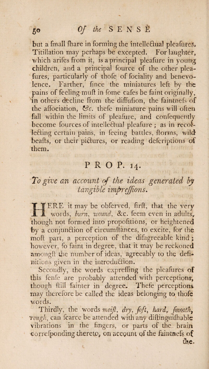 but a fmall fhare in forming the intelleQual pleafutes. Titillation may perhaps be excepted. For laughter, •which arifes from it, is a principal pleafure in young children, and a principal fource of the other plea- fures, particularly of thofe of fociality and benevo¬ lence. Farther, fince the miniatures left by the pains of feeling mud in fome cafes be faint originally, in others (decline from the diffufion, the faintnefs of the alfociation, &c. thefe miniature pains will often fall within the limits of pleafure, and confequently become fources of intellectual pleafure ; as in recob JeCting certain pains, in feeing battles, Forms, wild beads, or their pictures, or reading deferiptions of them. PROP, 14. To give an account of the ideas generated by tangible imprejfions. IT ERE it may be obferved, firft, that the very JL words, burn, wound, &c. feem even in adults, though not formed into propofitions, or heightened by a conjunction of circumdances* to excite, for the mod part, a perception of the difagreeable kind; however, do faint in degree, that it may be reckoned amongtt die number of ideas, agreeably to the defi¬ nitions given in the introduction. Secondly, the words expreding the pleafures of this fenie are probably attended with perceptions, though ftill fainter in degree- Thefe perceptions may therefore be called the ideas belonging to thofe words. Thirdly, the words moijl, dry, [oft, hard, finooth^ rough, can fcarce be attended with any didinguidiable vibrations in the fingers, or parts of the. brain correiponding thereto, on accgunt qf the faintnefs. of the.
