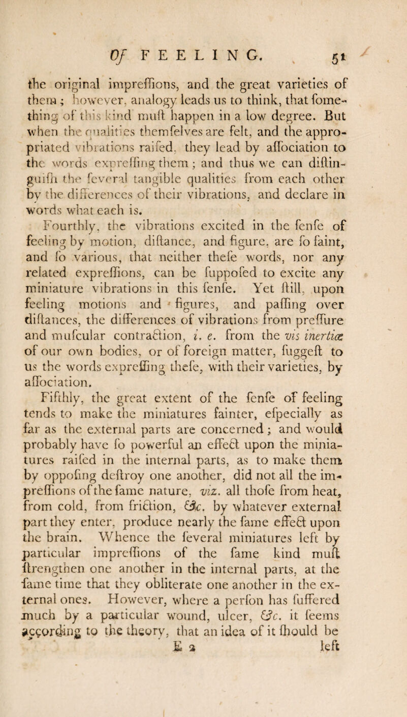 the original imprellions, and the great varieties of them; however, analogy leads us to think, that fome- thing of this kind mult happen in a low degree. But when the qualities themfeives are felt, and the appro¬ priated vibrations railed, they lead by aifociation to the words expreffinff them ; and thus we can diftin- x O J guifh the feveral tangible qualities from each other by the differences of their vibrations, and declare in words what each is. Fourthly, the vibrations excited in the fenfe of feeling by motion, diftance, and figure, are fo faint, and fo various, that neither thefe words, nor any related expreffions, can be fuppofed to excite any miniature vibrations in this fenfe. Yet Hill, upon feeling motions and figures, and palling over diftances, the differences of vibrations from preffure and mufcular contraction, i. e. from the vis inertia; of our own bodies, or of foreign matter, fugged: to us the words expreffing thefe, with their varieties, by aifociation. Fifthly, the great extent of the fenfe of feeling tends to make the miniatures fainter, efpecially as far as the external parts are concerned; and would probably have fo powerful an effect upon the minia¬ tures railed in the internal parts, as to make them by oppofing deltroy one another, did not all the im- prelfions of the fame nature, viz, all thofe from heat, from cold, from friction, £3c. by whatever external part they enter, produce nearly the fame effefit upon the brain. Whence the leveral miniatures left by particular imprelfions of the fame kind muft ftrengthen one another in the internal parts, at the fame time that they obliterate one another in the ex¬ ternal ones. However, where a perfon has differed much by a particular wound, ulcer, &c. it feems according to the theory, that an idea of it fhould be £ % left