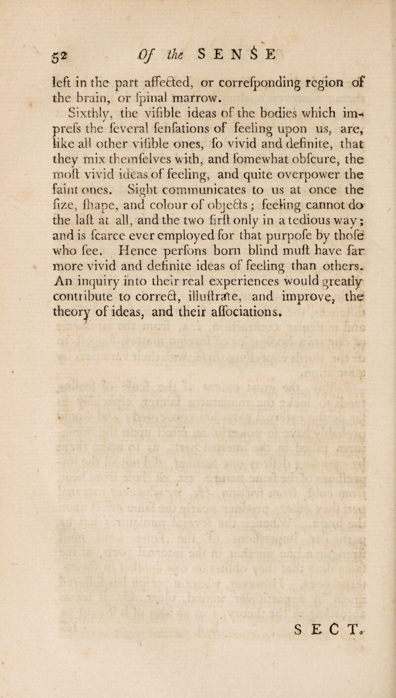 left in the part affefiled, or correfponding region of the brain, or ipinal marrow. Sixthly, the vifible ideas of the bodies which im«* prefs the feveral fenfations of feeling upon us, are, like all other vifible ones, fo vivid and definite, that they mix themfelves with, and fomewhat obfcure, the molt vivid iaeas of feeling, and quite overpower the faint ones. Sight communicates to us at once the O fize, fhape, and colour of objects; feeling cannot do the laft at all, and the two firltonly in a tedious way; and is fcarce ever employed for that purpofe by thole who fee. Hence perfons born blind mult have far more vivid and definite ideas of feeling than others. An inquiry into their real experiences would greatly contribute to correfil, illuftrsfte, and improve, the theory of ideas, and their affociations. SECT.