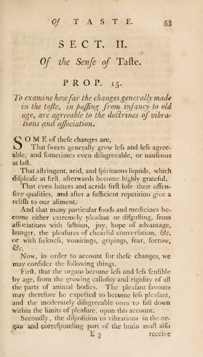 S E C T. II. Of the Senfe of Tafte. i / # PROP. 15. To examine how far the changes generally made in the tafte, in faffing from infancy to old age, are agreeable to the doctrines of vibra¬ tions and affociation. O OME of thefe changes arc, O That fweets generally grow lefs and lefs agree¬ able, and fornetimes even difagreeable, or naufeous at laft. That aftringent, acid, and fpirituous liquids, which difpieafe at firft, afterwards become highly grateful. That even bitters and acrids firft lofe their offen- five qualities, and after a fufhcient repetition give a relifh to our aliment/ And that many particular foods and medicines be¬ come either extremely pleafant or difgufting, from affociations with fafhion, joy, hope of advantage, hunger, the pleafures of chearful converfation, &c. or with ficknefs, vomitings, gripings, fear, borrow, &c. Now, in order to account for thefe changes, we may confider the following things. Firft, that the organs become lefs and lefs fenfible by age, from the growing callolity and rigidity of all the parts of animal bodies. The pleafant favours may therelore he expected to become lefs pleafant, and the moderately difagreeable ones to fall down within the limits of pleafure, upon this account. Secondly, the difpofition to vibrations in the or¬ gan and correfpondi-ng part of the brain mud alfo F 3 receive