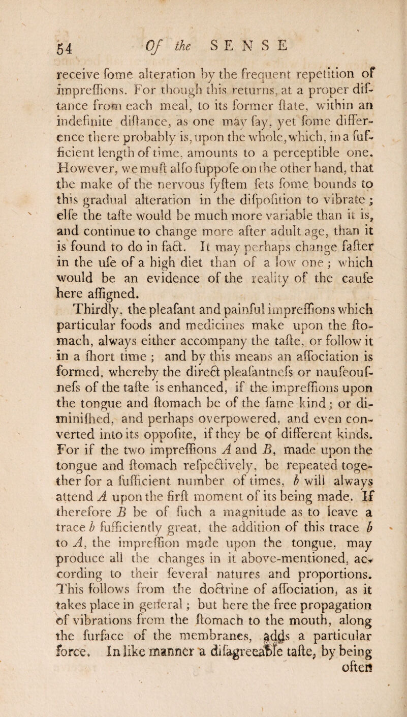 receive fome alteration by the frequent repetition of Impreffions. For though this returns, at a proper dift tance from each meal, to its former ftate, within an indefinite diftance, as one may fay, yet fome differ¬ ence there probably is, upon the whole, which, in a fuff ficient length of tune, amounts to a perceptible one. However, we mud alfo fuppofe on the other hand, that the make of the nervous fyftem fets fome bounds to this gradual alteration in the difpoftion to vibrate; elfe the tafe would be much more variable than it is, and continue to change more after adult age, than it is found to do in faff It may perhaps change fafter in the ufe of a high diet than of a low one; which would be an evidence of the reality of the caufe here affigned. Thirdly, the pleafant and painful impreffions which particular foods and medicines make upon the fto- mach, always either accompany the tafe, or follow it in a short time ; and by this means an affociation is formed, whereby the direct pleafantnefs or naufeouff nefs of the tafte is enhanced, if the impreffions upon the tongue and ftomach be of the fame kind; or di- minifhed, and perhaps overpowered, and even con¬ verted into its oppofite, if they be of different kinds. For if the two impreffions A and B, made upon the tongue and ftomach refpe&ively, be repeated toge¬ ther for a fufficient number of times, b will always attend A upon the firft moment of its being made. If therefore B be of fuch a magnitude as to leave a trace b fufficiently great, the addition of this trace b to Ay the impreffion made upon the tongue, may produce all the changes in it above-mentioned, acv cording to their feveral natures and proportions. This follows from the doctrine of affociation, as it takes place in general; but here the free propagation of vibrations from the ftomach to the mouth, along the furface of the membranes, ad^s a particular force. In like manner a di(agreeable tafte, by being often