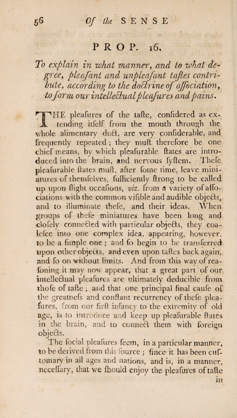 PROP. 16. To explain in what manner, and to what de¬ gree, plea/ant and unpleafant tajles contri¬ bute, according to the dodrine of affbciation, toform our intellectual p le (fares and pains. r | ^HE pleafures of the tafte, confidered as ex* JL tending itfelf from the mouth through the whole alimentary du£t, are very confiderable, and frequently repeated ; they muft therefore be one chief means, by which pleafurable dates are intro¬ duced into the brain, and nervous fyftem. Thefe pleafurable dates muft, after fome time, leave mini¬ atures of themfelves, diffidently ftrong to be called up upon flight occafions, viz. from a variety of affo- ciations with the common vifible: and audible objects, and to illuminate thefe, and their ideas. When groups of thefe miniatures have been long and clofely conceded with particular objeCts, they coa- lefce into one complex idea, appearing, however, to be a fimple one ; and fo begin to he transferred upon other objefts, and even upon taftes back again, and fo on without limits. And from this way of rea- foiling it may now appear, that a great part of our intelle&ual pleafures are ultimately deducible from thofe of tafte ; and that one principal final caufe of the greatnefs and conftant recurrency of thefe plea¬ fures, from our firft infancy to the extremity of old age, is to introduce and keep up pleafurable ftates in the brain, and to conned them with foreign objects. The foetal pleafures feem, in a particular manner, to be derived from this fource ; fince it has been cuf- tomary in all ages and nations, and is, in a manner, neceflary, that wc fhould enjoy the pleafures of tafte in