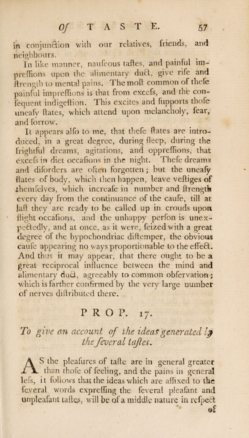 in conjunction with our relatives, friends, and neighbours. In like manner, naufeous taftes, and painful im- preffions upon the alimentary dud, give rife and ftrength to mental pains. The molt common of thefe painful impreffions is that from excefs, and the con- fcquent indigedion, This excites and fupports thofe uneafy dates, which attend upon melancholy, fear, and forrow. It appears alfo to me, that thefe dates are intro¬ duced, in a great degree, during deep, during the frightful dreams, agitations, and oppreffions, that excefs in diet occahons in the night. Thefe dreams and dilorders are often forgotten; but the uneafy dates of body, which then happen, leave vediges of ihemfelves, which increafe in number and drengtk every day from the continuance of the caufe, till at. lad they are ready to be called up in crouds upon dight occafions, and the unhappy perfon is unex¬ pectedly, and at once, as it were, feized with a great degree of the hypochondriac diftemper, the obvious caufe appearing no ways proportionable to the effed. And thus it may appear, that there ought to be a great reciprocal influence between the mind and alimentary dud, agreeably to common obfervation; which is farther confirmed by the very large number of nerves didributed there. PRO P. 17. To give an account of the ideas generated f the ferueral taftes. AS the pleafures of tade are in general greater than thole of feeling, and the pains in general lefs, it follows that the ideas which are affixed to the fe.veral words expreding the feveral pieafant and unpleafant taftos, will be of a middle nature in refped ©f