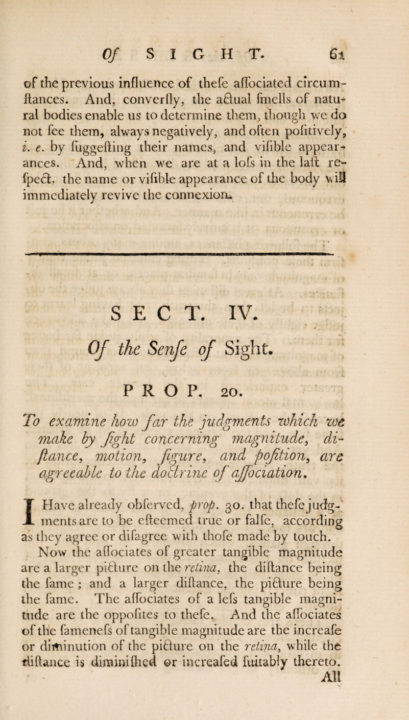 of the previous influence of thefe affociated circum- fiances. And, converfly, the aftual fmeils of natu- ral bodies enable us to determine them, though we do not fee them, always negatively, and often pofitively, i. e. by fuggefting their names, and vifible appear* ances. And, when we are at a lofs in the lait re-* fpecl, the name or vifible appearance of the body wil immediately revive the connexion* SECT. IV. Of the Senfe of Sight. PROP. 20. To examine how far the judgments which we make by fght concerning magnitude, di~ fiance, motion, figure, and pqfition, are agreeable to the doarine of ajfociation. IHave already obferved, prop. 30. that thefejudg- mentsare to be efteemed true or falfe, according as they agree or difagree with thofe made by touch. Now the affociates of greater tangible magnitude are a larger picture on the retina, the diftance being the fame ; and a larger diftance, the piflure being the fame. The affociates of a lefs tangible magni¬ tude are the oppofites to thefe. And the affociates of the famenefs of tangible magnitude are the increafe or diminution of the pifture on the retina, while the diftance is diminifhed or increafed fuitably thereto. • « All