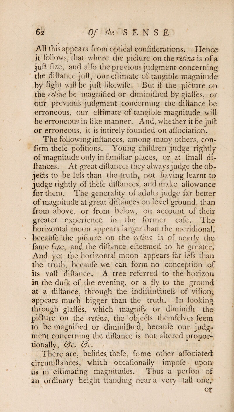 All this appears from optical confiderations. Hence it follows, that where the picture on the retina is of a juft hze, and alfo the previous judgment concerning the diftance juft, oureftimate of tangible magnitude by fight will be juft likewife. But if the picture on the retina be magnified or diminifhed by giaftes, or our previous judgment concerning the diftance be erroneous, our eftimate of tangible magnitude will be erroneous in like manner. And, whether it be juft or erroneous, it is intirely founded on aflbciation. The following inftances, among many others, con¬ firm thefe pofitions. Young children judge rightly of magnitude only in familiar places, or at fmall di- lfances. At great diftances they always judge the ob¬ jects to be lefs than the truth, not having learnt to judge rightly of thefe diftances. and make allowance for them. The generality of adults judge far better of magnitude at great diftances on level ground, than from above, or from below, on account of their greater experience in the former cafe. The horizontal moon appears larger than the meridional, becaufe the piblure on the retina is of nearly the fame fize, and the diftance efteerned to be greater. And yet the horizontal moon appears far lefs than the truth, becaufe we can form no conception of its vaft diftance. A tree referred to the horizon in the dufk of the evening, or a fly to the ground at a diftance, through the indiftinOnefs of vifion, appears much bigger than the truth. In looking through giaftes, which magnify or diminifh the piQure on the retina, the objects themfelves feem to be magnified or diminifhed, becaufe our judg¬ ment concerning the diftance is not altered propor¬ tionally, &C, &Q. There are, befides, thefe. fome other aftbeiated circtimftances, which occafionally impofe upon m in eliimating magnitudes. Thus a perfon of an ordinary height ftajifting near a very tall one,- or