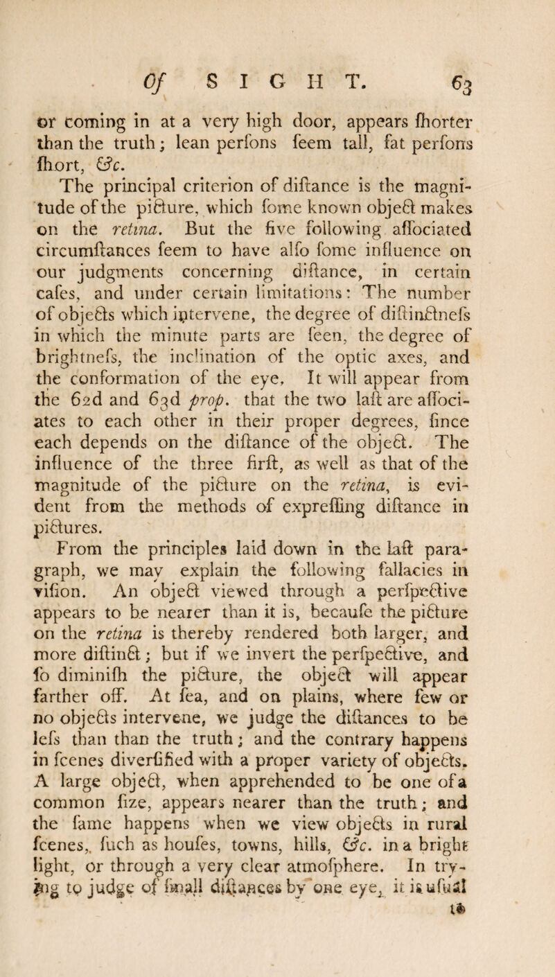or coming in at a very high door, appears fhorter than the truth; lean perfons feem tall, fat perfons Ihort, (3 c. The principal criterion of diftance is the magni¬ tude of the pifture, which fome known objeft makes on the retina. But the five following affociated circumftances feem to have alfo fome influence on our judgments concerning diftance, in certain cafes, and under certain limitations: The number of objefts which intervene, the degree of diftinftnefs in which the minute parts are feen, the degree of brightnefs, the inclination of the optic axes, and the conformation of the eye. It will appear from the 62d and 63d prop. that the two laft are afloci- ates to each other in their proper degrees, fince each depends on the diftance of the object. The influence of the three firft, as well as that of the magnitude of the pifture on the retina, is evi¬ dent from the methods of expreffing diftance in piftures. From the principles laid down in the laft para¬ graph, we may explain the following fallacies in vifton. An objeft viewed through a perfpeftive appears to be nearer than it is, becaufe the pifture on the retina is thereby rendered both larger, and more diftinft; but if we invert the perfpeftive, and fo diminifh the pifture, the objeft will appear farther off. At fea, and on plains, where few or no objefts intervene, we judge the diftances to be lefs than than the truth; and the contrary happens in fcenes diverfified with a proper variety of objefts. A large objeft, when apprehended to be one of a common fize, appears nearer than the truth; and the fame happens when we view objefts in rural fcenes,, fuch as houfes, towns, hills, (3c. in a bright light, or through a very clear atmofphere. In try¬ ing tp judge of fmall diftances by'one eyeA itiaufea! ti>