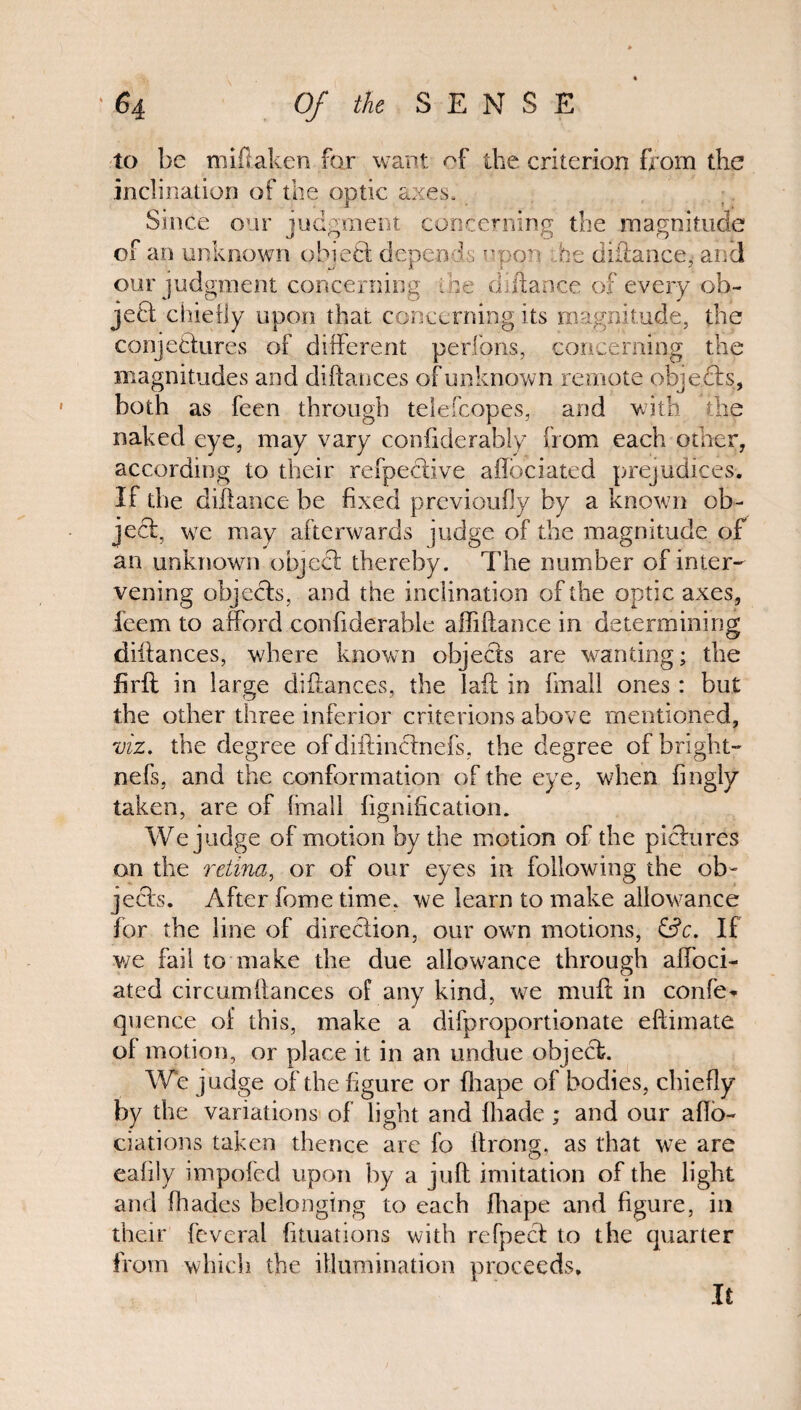 to be millaken for want of the criterion from the inclination of the optic axes. Since our judgment concerning the magnitude of an unknown obi eft depends upon he distance, an cl our judgment concerning the diltance of every ob¬ ject chiefly upon that concerning its magnitude, the conjectures of different perfons, concerning the magnitudes and diftances of unknown remote objects, both as feen through telefcopes, and with the naked eye, may vary confiderably from each other, according to their refpedtive affbeiated prejudices. If the diltance be fixed previoufly by a known ob¬ ject, we may afterwards judge of the magnitude of an unknown object thereby. The number of inter¬ vening objects, and the inclination of the optic axes, feem to afford conftderable affiftance in determining diftances, where known objects are wanting; the firfl in large diftances, the laft in fmall ones: but the other three inferior criterions above mentioned, viz. the degree ofdiftinctnefs, the degree of bright- nefs, and the conformation of the eye, when fingly taken, are of (mall fignification. We judge of motion by the motion of the pictures on the retina, or of our eyes in following the ob¬ jects. After fome time, we learn to make allowance for the line of direction, our own motions, &c. If v/e fail to make the due allowance through aftoci- ated circumftances of any kind, we rnuft in confer quence of this, make a difproportionate eftimate of motion, or place it in an undue object. We judge of the figure or fhape of bodies, chiefly by the variations of light and fhade ; and our afio- ciations taken thence arc fo itrong, as that we are eafily impofed upon by a juft imitation of the light and fhades belonging to each fhape and figure, in their fevcral {filiations with refpect to the quarter from which the illumination proceeds. It